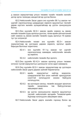 ÒªÑÂÈÉÍ ÒÓÕÀÉ ÕÓÓËÈÉÍ ÝÌÕÝÒÃÝË
121
ä çààñàí çîðèóëàëòààð óëñûí òºñâººñ òóõàéí òºñâèéí æèëèéí
äîòîð ýðãýí òºëºãäºõ íºõöºëòýé ºð ¿¿ñãýæ áîëíî.
62.2.Íèéñëýëèéí Çàñàã äàðãà ýíý õóóëèéí 58.1-ä çààñàí ÷èã
¿¿ðãèéã õýðýãæ¿¿ëýõýä øààðäàãäàõ õºðºíãº îðóóëàëòûí òºñëèéã
äºðºâ õ¿ðòýëõ æèëèéí õóãàöààòàéãààð ºð ¿¿ñãýí ñàíõ¿¿æ¿¿ëæ
áîëíî.
62.3.Ýíý õóóëèéí 62.2-ò çààñàí ºðèéí õýìæýý íü ºìíºõ
æèëèéí òºñâèéí ñóóðü îðëîãûí ä¿íãýýñ, òºëºõ ºðèéí ¿éë÷èëãýýíèé
íèéò õýìæýý íü ºìíºõ æèëèéí òºñâèéí ñóóðü îðëîãûí 15 õóâèàñ
òóñ òóñ õýòðýõã¿é.
62.4.Íèéñëýëèéí òºñºâò ýíý õóóëèéí 62.2-ò çààñàí
çîðèóëàëòààð ºð ¿¿ñãýõäýý äàðààõ õºðºíãº, îðëîãûã ºðèéí
áàðüöàà áîëãîõûã õîðèãëîíî:
62.4.1. ýíý õóóëèéí 61.1-ä çààñàí ÷èã ¿¿ðãèéã
õýðýãæ¿¿ëýõýä õàìààðàõ íèéñëýëèéí ºì÷èéí
ýä õºðºíãº;
62.4.2. íèéñëýëèéí òºñâèéí á¿õ îðëîãî.
62.5.Ýíý õóóëèéí 62.4.2-ò çààñàí îðëîãîä óëñûí òºñâººñ
îëãîñîí òóñãàé çîðèóëàëòûí øèëæ¿¿ëýã íýãýí àäèë õàìààðíà.
62.6.Ýíý õóóëèéí 62.2-ò çààñàí çîðèóëàëòààð ºð ¿¿ñãýõäýý
íèéñëýëèéí Çàñàã äàðãà äàðààõ ç¿éëèéã áàðèìòàëíà:
62.6.1. ºðèéí çîðèóëàëòûã íèéòýä ìýäýýëýõ,
øààðäëàãàòàé áîë îëîí íèéòèéã îðîëöóóëñàí
íýýëòòýé õýëýëö¿¿ëýã çîõèîí áàéãóóëæ
õýëýëö¿¿ëýõ;
62.6.2. ºð ¿¿ñãýõäýý ñàíõ¿¿, òºñâèéí àñóóäàë ýðõýëñýí
òºðèéí çàõèðãààíû òºâ áàéãóóëëàãààñ
çºâøººðºë àâàõ;
62.6.3. ºð ¿¿ñãýí ñàíõ¿¿æ¿¿ëýõ õºðºíãº îðóóëàëòûí
òºñëèéã íèéñëýëèéí èðãýäèéí Òºëººëºã÷äèéí
Õóðëààð õýëýëö¿¿ëæ çºâøººðºë àâàõ.
62.7.Íèéñëýëèéí Çàñàã äàðãà çýýëèéí ãýðýýíä áîëîí ºð
 