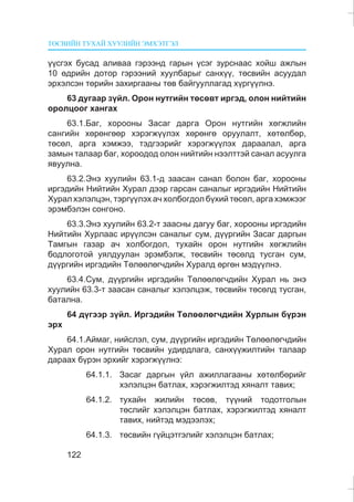 ÒªÑÂÈÉÍ ÒÓÕÀÉ ÕÓÓËÈÉÍ ÝÌÕÝÒÃÝË
122
¿¿ñãýõ áóñàä àëèâàà ãýðýýíä ãàðûí ¿ñýã çóðñíààñ õîéø àæëûí
10 ºäðèéí äîòîð ãýðýýíèé õóóëáàðûã ñàíõ¿¿, òºñâèéí àñóóäàë
ýðõýëñýí òºðèéí çàõèðãààíû òºâ áàéãóóëëàãàä õ¿ðã¿¿ëíý.
63 äóãààð ç¿éë. Îðîí íóòãèéí òºñºâò èðãýä, îëîí íèéòèéí
îðîëöîîã õàíãàõ
63.1.Áàã, õîðîîíû Çàñàã äàðãà Îðîí íóòãèéí õºãæëèéí
ñàíãèéí õºðºíãººð õýðýãæ¿¿ëýõ õºðºíãº îðóóëàëò, õºòºëáºð,
òºñºë, àðãà õýìæýý, òýäãýýðèéã õýðýãæ¿¿ëýõ äàðààëàë, àðãà
çàìûí òàëààð áàã, õîðîîäîä îëîí íèéòèéí íýýëòòýé ñàíàë àñóóëãà
ÿâóóëíà.
63.2.Ýíý õóóëèéí 63.1-ä çààñàí ñàíàë áîëîí áàã, õîðîîíû
èðãýäèéí Íèéòèéí Õóðàë äýýð ãàðñàí ñàíàëûã èðãýäèéí Íèéòèéí
Õóðàë õýëýëöýí, òýðã¿¿ëýõ à÷ õîëáîãäîë á¿õèé òºñºë, àðãà õýìæýýã
ýðýìáýëýí ñîíãîíî.
63.3.Ýíý õóóëèéí 63.2-ò çààñíû äàãóó áàã, õîðîîíû èðãýäèéí
Íèéòèéí Õóðëààñ èð¿¿ëñýí ñàíàëûã ñóì, ä¿¿ðãèéí Çàñàã äàðãûí
Òàìãûí ãàçàð à÷ õîëáîãäîë, òóõàéí îðîí íóòãèéí õºãæëèéí
áîäëîãîòîé óÿëäóóëàí ýðýìáýëæ, òºñâèéí òºñºëä òóñãàí ñóì,
ä¿¿ðãèéí èðãýäèéí Òºëººëºã÷äèéí Õóðàëä ºðãºí ìýä¿¿ëíý.
63.4.Ñóì, ä¿¿ðãèéí èðãýäèéí Òºëººëºã÷äèéí Õóðàë íü ýíý
õóóëèéí 63.3-ò çààñàí ñàíàëûã õýëýëöýæ, òºñâèéí òºñºëä òóñãàí,
áàòàëíà.
64 ä¿ãýýð ç¿éë. Èðãýäèéí Òºëººëºã÷äèéí Õóðëûí á¿ðýí
ýðõ
64.1.Àéìàã, íèéñëýë, ñóì, ä¿¿ðãèéí èðãýäèéí Òºëººëºã÷äèéí
Õóðàë îðîí íóòãèéí òºñâèéí óäèðäëàãà, ñàíõ¿¿æèëòèéí òàëààð
äàðààõ á¿ðýí ýðõèéã õýðýãæ¿¿ëíý:
64.1.1. Çàñàã äàðãûí ¿éë àæèëëàãààíû õºòºëáºðèéã
õýëýëöýí áàòëàõ, õýðýãæèëòýä õÿíàëò òàâèõ;
64.1.2. òóõàéí æèëèéí òºñºâ, ò¿¿íèé òîäîòãîëûí
òºñëèéã õýëýëöýí áàòëàõ, õýðýãæèëòýä õÿíàëò
òàâèõ, íèéòýä ìýäýýëýõ;
64.1.3. òºñâèéí ã¿éöýòãýëèéã õýëýëöýí áàòëàõ;
 