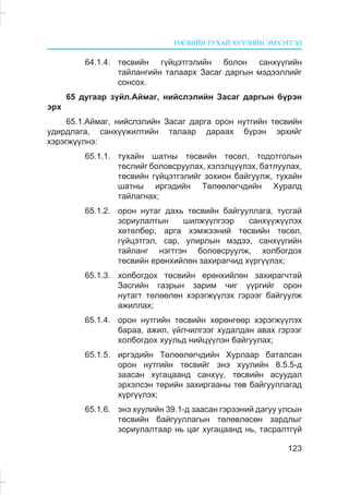 ÒªÑÂÈÉÍ ÒÓÕÀÉ ÕÓÓËÈÉÍ ÝÌÕÝÒÃÝË
123
64.1.4. òºñâèéí ã¿éöýòãýëèéí áîëîí ñàíõ¿¿ãèéí
òàéëàíãèéí òàëààðõ Çàñàã äàðãûí ìýäýýëëèéã
ñîíñîõ.
65 äóãààð ç¿éë.Àéìàã, íèéñëýëèéí Çàñàã äàðãûí á¿ðýí
ýðõ
65.1.Àéìàã, íèéñëýëèéí Çàñàã äàðãà îðîí íóòãèéí òºñâèéí
óäèðäëàãà, ñàíõ¿¿æèëòèéí òàëààð äàðààõ á¿ðýí ýðõèéã
õýðýãæ¿¿ëíý:
65.1.1. òóõàéí øàòíû òºñâèéí òºñºë, òîäîòãîëûí
òºñëèéã áîëîâñðóóëàõ, õýëýëö¿¿ëýõ, áàòëóóëàõ,
òºñâèéí ã¿éöýòãýëèéã çîõèîí áàéãóóëæ, òóõàéí
øàòíû èðãýäèéí Òºëººëºã÷äèéí Õóðàëä
òàéëàãíàõ;
65.1.2. îðîí íóòàã äàõü òºñâèéí áàéãóóëëàãà, òóñãàé
çîðèóëàëòûí øèëæ¿¿ëãýýð ñàíõ¿¿æ¿¿ëýõ
õºòºëáºð, àðãà õýìæýýíèé òºñâèéí òºñºë,
ã¿éöýòãýë, ñàð, óëèðëûí ìýäýý, ñàíõ¿¿ãèéí
òàéëàíã íýãòãýí áîëîâñðóóëæ, õîëáîãäîõ
òºñâèéí åðºíõèéëºí çàõèðàã÷èä õ¿ðã¿¿ëýõ;
65.1.3. õîëáîãäîõ òºñâèéí åðºíõèéëºí çàõèðàã÷òàé
Çàñãèéí ãàçðûí çàðèì ÷èã ¿¿ðãèéã îðîí
íóòàãò òºëººëºí õýðýãæ¿¿ëýõ ãýðýýã áàéãóóëæ
àæèëëàõ;
65.1.4. îðîí íóòãèéí òºñâèéí õºðºíãººð õýðýãæ¿¿ëýõ
áàðàà, àæèë, ¿éë÷èëãýýã õóäàëäàí àâàõ ãýðýýã
õîëáîãäîõ õóóëüä íèéö¿¿ëýí áàéãóóëàõ;
65.1.5. èðãýäèéí Òºëººëºã÷äèéí Õóðëààð áàòàëñàí
îðîí íóòãèéí òºñâèéã ýíý õóóëèéí 8.5.5-ä
çààñàí õóãàöààíä ñàíõ¿¿, òºñâèéí àñóóäàë
ýðõýëñýí òºðèéí çàõèðãààíû òºâ áàéãóóëëàãàä
õ¿ðã¿¿ëýõ;
65.1.6. ýíý õóóëèéí 39.1-ä çààñàí ãýðýýíèé äàãóó óëñûí
òºñâèéí áàéãóóëëàãûí òºëºâëºñºí çàðäëûã
çîðèóëàëòààð íü öàã õóãàöààíä íü, òàñðàëòã¿é
 