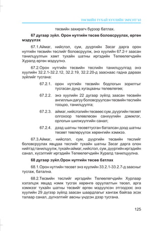 ÒªÑÂÈÉÍ ÒÓÕÀÉ ÕÓÓËÈÉÍ ÝÌÕÝÒÃÝË
125
òºñâèéí çàõèðàã÷ á¿ðýýð áàòëàõ.
67 äóãààð ç¿éë. Îðîí íóòãèéí òºñºâ áîëîâñðóóëàõ, ºðãºí
ìýä¿¿ëýõ
67.1.Àéìàã, íèéñëýë, ñóì, ä¿¿ðãèéí Çàñàã äàðãà îðîí
íóòãèéí òºñâèéí òºñëèéã áîëîâñðóóëæ, ýíý õóóëèéí 67.2-ò çààñàí
òàíèëöóóëãûí õàìò òóõàéí øàòíû èðãýäèéí Òºëººëºã÷äèéí
Õóðàëä ºðãºí ìýä¿¿ëíý.
67.2.Îðîí íóòãèéí òºñâèéí òºñëèéí òàíèëöóóëãàä ýíý
õóóëèéí 32.2.1-32.2.12, 32.2.19, 32.2.20-ä çààñíààñ ãàäíà äàðààõ
ç¿éëèéã òóñãàíà:
67.2.1. îðîí íóòãèéí òºñâèéí áîäëîãûí çîðèëòûã
òóñãàñàí äóíä õóãàöààíû òºëºâëºãºº;
67.2.2. ýíý õóóëèéí 22 äóãààð ç¿éëä çààñàí òºñâèéí
àíãèëëûí äàãóó áîëîâñðóóëñàí òºñâèéí òºñëèéí
òîîöîî, òàíèëöóóëãà;
67.2.3. àéìàã,íèéñëýëèéíòºñâººññóì,ä¿¿ðãèéíòºñºâò
îëãîõîîð òºëºâëºñºí ñàíõ¿¿ãèéí äýìæëýã,
îðëîãûí øèëæ¿¿ëãèéí ñàíàë;
67.2.4. äýýä øàòíû òºñºâòòóñãàí áàòàëñàí äýýä øàòíû
òºñºâò òºâëºð¿¿ëýõ õºðºíãèéí õýìæýý.
67.3.Àéìàã, íèéñëýë, ñóì, ä¿¿ðãèéí òºñâèéí òºñëèéã
áîëîâñðóóëàõ ÿâöäàà òºñëèéã òóõàéí øàòíû Çàñàã äàðãà îëîí
íèéòýäòàíèëöóóëæ,òóõàéíàéìàã,íèéñëýë,ñóì,ä¿¿ðãèéíèðãýäèéí
ñàíàë, õ¿ñýëòèéã èðãýäèéí Òºëººëºã÷äèéí Õóðàëä òàíèëöóóëíà.
68 äóãààð ç¿éë.Îðîí íóòãèéí òºñºâ áàòëàõ
68.1.Îðîí íóòãèéí òºñºâò ýíý õóóëèéí 33.2.1-33.2.7-ä çààñíûã
òóñãàæ, áàòàëíà.
68.2.Òºñâèéí òºñëèéã èðãýäèéí Òºëººëºã÷äèéí Õóðëààð
õýëýëöýõ ÿâöàä íýìæ òóñãàõ õºðºíãº îðóóëàëòûí òºñºë, àðãà
õýìæýýã òóõàéí øàòíû òºñâèéã ºðãºí ìýä¿¿ëñýí ýòãýýäýýñ ýíý
õóóëèéí 29 ä¿ãýýð ç¿éëä çààñàí øààðäëàãûã õàíãàæ áàéãàà ýñýõ
òàëààð ñàíàë, ä¿ãíýëòèéã àâñíû ¿íäñýí äýýð òóñãàíà.
 