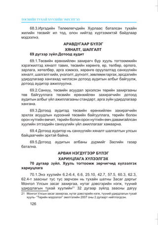 ÒªÑÂÈÉÍ ÒÓÕÀÉ ÕÓÓËÈÉÍ ÝÌÕÝÒÃÝË
126
68.3.Èðãýäèéí Òºëººëºã÷äèéí Õóðëààñ áàòàëñàí òóõàéí
æèëèéí òºñâèéã èë òîä, îëîí íèéòýä õ¿ðòýýìæòýé áàéäëààð
ìýäýýëíý.
ÀÐÀÂÄÓÃÀÀÐ Á¯ËÝÃ
ÕßÍÀËÒ, ØÀËÃÀËÒ
69 ä¿ãýýð ç¿éë.Äîòîîä àóäèò
69.1.Òºñâèéí åðºíõèéëºí çàõèðàã÷ á¿ð õóóëü òîãòîîìæèéí
õýðýãæèëòýä õÿíàëò òàâèõ, òºñâèéí õºðºíãº, ºð, òºëáºð, îðëîãî,
çàðëàãà, õºòºëáºð, àðãà õýìæýý, õºðºíãº îðóóëàëòàä ñàíõ¿¿ãèéí
õÿíàëò,øàëãàëòõèéõ,¿íýëýëò,ä¿ãíýëò,çºâëºìæãàðãàõ,ýðñäýëèéí
óäèðäëàãààð õàíãàõàä ÷èãëýñýí äîòîîä àóäèòûí àëáûã áàéãóóëæ,
äîòîîä àóäèòîð àæèëëóóëíà.
69.2.Ñàíõ¿¿, òºñâèéí àñóóäàë ýðõýëñýí òºðèéí çàõèðãààíû
òºâ áàéãóóëëàãà òºñâèéí åðºíõèéëºí çàõèðàã÷èéí äîòîîä
àóäèòûí àëáûã ¿éë àæèëëàãààíû ñòàíäàðò, àðãà ç¿éí óäèðäëàãààð
õàíãàíà.
69.3.Äîòîîä àóäèòàä òºñâèéí åðºíõèéëºí çàõèðàã÷èéí
ýðõëýõ àñóóäëûí õ¿ðýýíèé òºñâèéí áàéãóóëëàãà, òºðèéí áîëîí
îðîí íóòãèéí ºì÷èò, òºðèéí áîëîí îðîí íóòãèéí ºì÷ äàâàìãàéëñàí
õóóëèéí ýòãýýäèéí ñàíõ¿¿ãèéí ¿éë àæèëëàãààã õàìààðíà.
69.4.Äîòîîä àóäèòîð íü ñàíõ¿¿ãèéí õÿíàëò øàëãàëòûí óëñûí
áàéöààã÷èéí ýðõòýé áàéíà.
69.5.Äîòîîä àóäèòûí àëáàíû ä¿ðìèéã Çàñãèéí ãàçàð
áàòàëíà.
ÀÐÂÀÍ ÍÝÃÄ¯ÃÝÝÐ Á¯ËÝÃ
ÕÀÐÈÓÖËÀÃÀ Õ¯ËÝÝËÃÝÕ
70 äóãààð ç¿éë. Õóóëü òîãòîîìæ çºð÷èã÷èä õ¿ëýýëãýõ
õàðèóöëàãà
70.1.Ýíý õóóëèéí 6.2-6.4, 6.6, 25.10, 42.7, 57.5, 60.3, 62.3,
62.4-ò çààñíûã òóñ òóñ çºð÷ñºí íü òóõàéí øàòíû Çàñàã äàðãûã
Ìîíãîë Óëñûí çàñàã çàõèðãàà, íóòàã äýâñãýðèéí íýãæ, ò¿¿íèé
óäèðäëàãûí òóõàé õóóëèéí21
32 äóãààð ç¿éëä çààñíû äàãóó
21 Ìîíãîë Óëñûí çàñàã çàõèðãàà, íóòàã äýâñãýðèéí íýãæ, ò¿¿íèé óäèðäëàãûí òóõàé
õóóëü- “Òºðèéí ìýäýýëýë” ýìõòãýëèéí 2007 îíû 2 äóãààðò íèéòëýãäñýí.
 