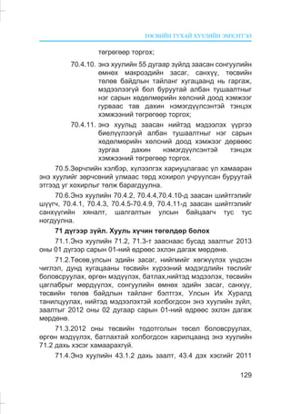 ÒªÑÂÈÉÍ ÒÓÕÀÉ ÕÓÓËÈÉÍ ÝÌÕÝÒÃÝË
129
òºãðºãººð òîðãîõ;
70.4.10. ýíý õóóëèéí 55 äóãààð ç¿éëä çààñàí ñîíãóóëèéí
ºìíºõ ìàêðîýäèéí çàñàã, ñàíõ¿¿, òºñâèéí
òºëºâ áàéäëûí òàéëàíã õóãàöààíä íü ãàðãàæ,
ìýäýýëýýã¿é áîë áóðóóòàé àëáàí òóøààëòíûã
íýã ñàðûí õºäºëìºðèéí õºëñíèé äîîä õýìæýýã
ãóðâààñ òàâ äàõèí íýìýãä¿¿ëñýíòýé òýíöýõ
õýìæýýíèé òºãðºãººð òîðãîõ;
70.4.11. ýíý õóóëüä çààñàí íèéòýä ìýäýýëýõ ¿¿ðãýý
áèåë¿¿ëýýã¿é àëáàí òóøààëòíûã íýã ñàðûí
õºäºëìºðèéí õºëñíèé äîîä õýìæýýã äºðâººñ
çóðãàà äàõèí íýìýãä¿¿ëñýíòýé òýíöýõ
õýìæýýíèé òºãðºãººð òîðãîõ.
70.5.Çºð÷ëèéí õýëáýð, õ¿ëýýëãýõ õàðèóöëàãààñ ¿ë õàìààðàí
ýíý õóóëèéã çºð÷ñºíèé óëìààñ òºðä õîõèðîë ó÷ðóóëñàí áóðóóòàé
ýòãýýä óã õîõèðëûã òºëæ áàðàãäóóëíà.
70.6.Ýíý õóóëèéí 70.4.2, 70.4.4,70.4.10-ä çààñàí øèéòãýëèéã
ø¿¿ã÷, 70.4.1, 70.4.3, 70.4.5-70.4.9, 70.4.11-ä çààñàí øèéòãýëèéã
ñàíõ¿¿ãèéí õÿíàëò, øàëãàëòûí óëñûí áàéöààã÷ òóñ òóñ
íîãäóóëíà.
71 ä¿ãýýð ç¿éë. Õóóëü õ¿÷èí òºãºëäºð áîëîõ
71.1.Ýíý õóóëèéí 71.2, 71.3-ò çààñíààñ áóñàä çààëòûã 2013
îíû 01 ä¿ãýýð ñàðûí 01-íèé ºäðººñ ýõëýí äàãàæ ìºðäºíº.
71.2.Òºñºâ,óëñûí ýäèéí çàñàã, íèéãìèéã õºãæ¿¿ëýõ ¿íäñýí
÷èãëýë, äóíä õóãàöààíû òºñâèéí õ¿ðýýíèé ìýäýãäëèéí òºñëèéã
áîëîâñðóóëàõ, ºðãºí ìýä¿¿ëýõ, áàòëàõ,íèéòýä ìýäýýëýõ, òºñâèéí
öàãëàáðûã ìºðä¿¿ëýõ, ñîíãóóëèéí ºìíºõ ýäèéí çàñàã, ñàíõ¿¿,
òºñâèéí òºëºâ áàéäëûí òàéëàíã áýëòãýõ, Óëñûí Èõ Õóðàëä
òàíèëöóóëàõ, íèéòýä ìýäýýëýõòýé õîëáîãäñîí ýíý õóóëèéí ç¿éë,
çààëòûã 2012 îíû 02 äóãààð ñàðûí 01-íèé ºäðººñ ýõëýí äàãàæ
ìºðäºíº.
71.3.2012 îíû òºñâèéí òîäîòãîëûí òºñºë áîëîâñðóóëàõ,
ºðãºí ìýä¿¿ëýõ, áàòëàõòàé õîëáîãäñîí õàðèëöààíä ýíý õóóëèéí
71.2 äàõü õýñýã õàìààðàõã¿é.
71.4.Ýíý õóóëèéí 43.1.2 äàõü çààëò, 43.4 äýõ õýñãèéã 2011
 