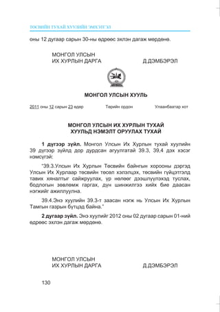 ÒªÑÂÈÉÍ ÒÓÕÀÉ ÕÓÓËÈÉÍ ÝÌÕÝÒÃÝË
130
îíû 12 äóãààð ñàðûí 30-íû ºäðººñ ýõëýí äàãàæ ìºðäºíº.
ÌÎÍÃÎË ÓËÑÛÍ
ÈÕ ÕÓÐËÛÍ ÄÀÐÃÀ Ä.ÄÝÌÁÝÐÝË
ÌÎÍÃÎË ÓËÑÛÍ ÕÓÓËÜ
2011 îíû 12 ñàðûí 23 ºäºð Òºðèéí îðäîí Óëààíáààòàð õîò
ÌÎÍÃÎË ÓËÑÛÍ ÈÕ ÕÓÐËÛÍ ÒÓÕÀÉ
ÕÓÓËÜÄ ÍÝÌÝËÒ ÎÐÓÓËÀÕ ÒÓÕÀÉ
1 ä¿ãýýð ç¿éë. Ìîíãîë Óëñûí Èõ Õóðëûí òóõàé õóóëèéí
39 ä¿ãýýð ç¿éëä äîð äóðäñàí àãóóëãàòàé 39.3, 39,4 äýõ õýñýã
íýìñ¿ãýé:
“39.3.Óëñûí Èõ Õóðëûí Òºñâèéí áàéíãûí õîðîîíû äýðãýä
Óëñûí Èõ Õóðëààð òºñâèéí òºñºë õýëýëöýõ, òºñâèéí ã¿éöýòãýëä
òàâèõ õÿíàëòûã ñàéæðóóëàõ, ¿ð íºëººã äýýøë¿¿ëýõýä òóñëàõ,
áîäëîãûí çºâëºìæ ãàðãàõ, ä¿í øèíæèëãýý õèéõ áèå äààñàí
íýãæèéã àæèëëóóëíà.
39.4.Ýíý õóóëèéí 39.3-ò çààñàí íýãæ íü Óëñûí Èõ Õóðëûí
Òàìãûí ãàçðûí á¿òöýä áàéíà.”
2 äóãààð ç¿éë. Ýíý õóóëèéã 2012 îíû 02 äóãààð ñàðûí 01-íèé
ºäðººñ ýõëýí äàãàæ ìºðäºíº.
ÌÎÍÃÎË ÓËÑÛÍ
ÈÕ ÕÓÐËÛÍ ÄÀÐÃÀ Ä.ÄÝÌÁÝÐÝË
 