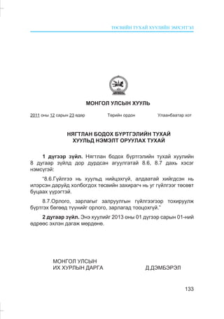 ÒªÑÂÈÉÍ ÒÓÕÀÉ ÕÓÓËÈÉÍ ÝÌÕÝÒÃÝË
133
ÌÎÍÃÎË ÓËÑÛÍ ÕÓÓËÜ
2011 îíû 12 ñàðûí 23 ºäºð Òºðèéí îðäîí Óëààíáààòàð õîò
ÍßÃÒËÀÍ ÁÎÄÎÕ Á¯ÐÒÃÝËÈÉÍ ÒÓÕÀÉ
ÕÓÓËÜÄ ÍÝÌÝËÒ ÎÐÓÓËÀÕ ÒÓÕÀÉ
1 ä¿ãýýð ç¿éë. Íÿãòëàí áîäîõ á¿ðòãýëèéí òóõàé õóóëèéí
8 äóãààð ç¿éëä äîð äóðäñàí àãóóëãàòàé 8.6, 8.7 äàõü õýñýã
íýìñ¿ãýé:
“8.6.Ã¿éëãýý íü õóóëüä íèéöýõã¿é, àëäààòàé õèéãäñýí íü
èëýðñýí äàðóéä õîëáîãäîõ òºñâèéí çàõèðàã÷ íü óã ã¿éëãýýã òºñºâò
áóöààõ ¿¿ðýãòýé.
8.7.Îðëîãî, çàðëàãûã çàëðóóëãûí ã¿éëãýýãýýð òîõèðóóëæ
á¿ðòãýõ áºãººä ò¿¿íèéã îðëîãî, çàðëàãàä òîîöîõã¿é.”
2 äóãààð ç¿éë. Ýíý õóóëèéã 2013 îíû 01 ä¿ãýýð ñàðûí 01-íèé
ºäðººñ ýõëýí äàãàæ ìºðäºíº.
ÌÎÍÃÎË ÓËÑÛÍ
ÈÕ ÕÓÐËÛÍ ÄÀÐÃÀ Ä.ÄÝÌÁÝÐÝË
 