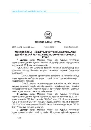 ÒªÑÂÈÉÍ ÒÓÕÀÉ ÕÓÓËÈÉÍ ÝÌÕÝÒÃÝË
134
ÌÎÍÃÎË ÓËÑÛÍ ÕÓÓËÜ
2011 îíû 12 ñàðûí 23 ºäºð Òºðèéí îðäîí Óëààíáààòàð õîò
ÌÎÍÃÎË ÓËÑÛÍ ÈÕ ÕÓÐËÛÍ ×ÓÓËÃÀÍÛ ÕÓÐÀËÄÀÀÍÛ
ÄÝÃÈÉÍ ÒÓÕÀÉ ÕÓÓËÜÄ ÍÝÌÝËÒ, ªªÐ×ËªËÒ ÎÐÓÓËÀÕ
ÒÓÕÀÉ
1 ä¿ãýýð ç¿éë. Ìîíãîë Óëñûí Èõ Õóðëûí ÷óóëãàíû
õóðàëäààíû äýãèéí òóõàé õóóëèéí 25 äóãààð ç¿éëä äîð äóðäñàí
àãóóëãàòàé 25.4 äýõ õýñýã íýìñ¿ãýé:
“25.4.Óëñûí Èõ Õóðëààð òºñâèéí òºñëèéã õýëýëöýõýä äîð
äóðäñàí ýòãýýä Çàñãèéí ãàçðûã òºëººëºí äàðààõ áàéäëààð
îðîëöîíî:
25.4.1.òºñâèéí åðºíõèéëºí çàõèðàã÷ íü òºñâèéí æèëä
õýðýãæ¿¿ëýõ õºòºëáºð, ÷èã ¿¿ðýã, ò¿¿íèé òºñºâ, òýäãýýðèéí òîîöîî,
¿íäýñëýëèéí òàëààð;
25.4.2.ñàíõ¿¿, òºñâèéí àñóóäàë ýðõýëñýí Çàñãèéí ãàçðûí
ãèø¿¿í íü ìàêðî ýäèéí çàñãèéí òîîöîî, òºñâèéí îðëîãî, òºñâèéí
òýíöâýðòýé áàéäàë, Çàñãèéí ãàçðûí ºð òºëáºð, òºñâèéí øàòëàë
õîîðîíäûí òàòààñ, øèëæ¿¿ëãèéí òàëààð.”
2 äóãààð ç¿éë. Ìîíãîë Óëñûí Èõ Õóðëûí ÷óóëãàíû
õóðàëäààíû äýãèéí òóõàé õóóëèéí 25 äóãààð ç¿éëèéí 25.6, 25.7
äàõü õýñãèéí “25.4-ò” ãýñíèéã “25.5-ä” ãýæ, 25.10 äàõü õýñãèéí
“25.9-ä” ãýñíèéã “25.10-ò” ãýæ, 25.12 äàõü õýñãèéí “25.11-ä” ãýñíèéã
“25.12-ò” ãýæ, ìºí ç¿éëèéí 25.4-25.16 äàõü õýñãèéí äóãààðûã “25.5-
25.17” ãýæ òóñ òóñ ººð÷èëñ¿ãýé.
3 äóãààð ç¿éë. Ìîíãîë Óëñûí Èõ Õóðëûí ÷óóëãàíû
õóðàëäààíû äýãèéí òóõàé õóóëèéí 52 äóãààð ç¿éëèéã õ¿÷èíã¿é
 