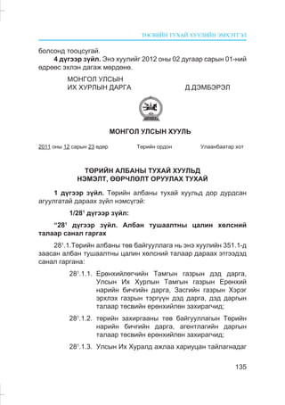 ÒªÑÂÈÉÍ ÒÓÕÀÉ ÕÓÓËÈÉÍ ÝÌÕÝÒÃÝË
135
áîëñîíä òîîöñóãàé.
4 ä¿ãýýð ç¿éë. Ýíý õóóëèéã 2012 îíû 02 äóãààð ñàðûí 01-íèé
ºäðººñ ýõëýí äàãàæ ìºðäºíº.
ÌÎÍÃÎË ÓËÑÛÍ
ÈÕ ÕÓÐËÛÍ ÄÀÐÃÀ Ä.ÄÝÌÁÝÐÝË
ÌÎÍÃÎË ÓËÑÛÍ ÕÓÓËÜ
2011 îíû 12 ñàðûí 23 ºäºð Òºðèéí îðäîí Óëààíáààòàð õîò
ÒªÐÈÉÍ ÀËÁÀÍÛ ÒÓÕÀÉ ÕÓÓËÜÄ
ÍÝÌÝËÒ, ªªÐ×ËªËÒ ÎÐÓÓËÀÕ ÒÓÕÀÉ
1 ä¿ãýýð ç¿éë. Òºðèéí àëáàíû òóõàé õóóëüä äîð äóðäñàí
àãóóëãàòàé äàðààõ ç¿éë íýìñ¿ãýé:
1/281
ä¿ãýýð ç¿éë:
“281
ä¿ãýýð ç¿éë. Àëáàí òóøààëòíû öàëèí õºëñíèé
òàëààð ñàíàë ãàðãàõ
281
.1.Òºðèéí àëáàíû òºâ áàéãóóëëàãà íü ýíý õóóëèéí 351.1-ä
çààñàí àëáàí òóøààëòíû öàëèí õºëñíèé òàëààð äàðààõ ýòãýýäýä
ñàíàë ãàðãàíà:
281
.1.1. Åðºíõèéëºã÷èéí Òàìãûí ãàçðûí äýä äàðãà,
Óëñûí Èõ Õóðëûí Òàìãûí ãàçðûí Åðºíõèé
íàðèéí áè÷ãèéí äàðãà, Çàñãèéí ãàçðûí Õýðýã
ýðõëýõ ãàçðûí òýðã¿¿í äýä äàðãà, äýä äàðãûí
òàëààð òºñâèéí åðºíõèéëºí çàõèðàã÷èä;
281
.1.2. òºðèéí çàõèðãààíû òºâ áàéãóóëëàãûí Òºðèéí
íàðèéí áè÷ãèéí äàðãà, àãåíòëàãèéí äàðãûí
òàëààð òºñâèéí åðºíõèéëºí çàõèðàã÷èä;
281
.1.3. Óëñûí Èõ Õóðàëä àæëàà õàðèóöàí òàéëàãíàäàã
 