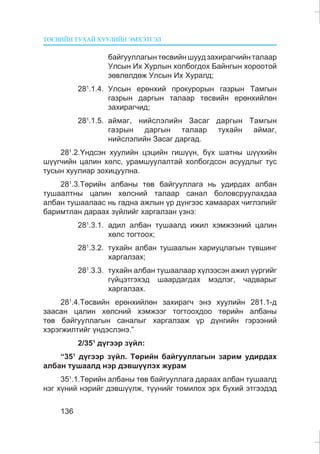 ÒªÑÂÈÉÍ ÒÓÕÀÉ ÕÓÓËÈÉÍ ÝÌÕÝÒÃÝË
136
áàéãóóëëàãûíòºñâèéíøóóäçàõèðàã÷èéíòàëààð
Óëñûí Èõ Õóðëûí õîëáîãäîõ Áàéíãûí õîðîîòîé
çºâëºëäºæ Óëñûí Èõ Õóðàëä;
281
.1.4. Óëñûí åðºíõèé ïðîêóðîðûí ãàçðûí Òàìãûí
ãàçðûí äàðãûí òàëààð òºñâèéí åðºíõèéëºí
çàõèðàã÷èä;
281
.1.5. àéìàã, íèéñëýëèéí Çàñàã äàðãûí Òàìãûí
ãàçðûí äàðãûí òàëààð òóõàéí àéìàã,
íèéñëýëèéí Çàñàã äàðãàä.
281
.2.¯íäñýí õóóëèéí öýöèéí ãèø¿¿í, á¿õ øàòíû ø¿¿õèéí
ø¿¿ã÷èéí öàëèí õºëñ, óðàìøóóëàëòàé õîëáîãäñîí àñóóäëûã òóñ
òóñûí õóóëèàð çîõèöóóëíà.
281
.3.Òºðèéí àëáàíû òºâ áàéãóóëëàãà íü óäèðäàõ àëáàí
òóøààëòíû öàëèí õºëñíèé òàëààð ñàíàë áîëîâñðóóëàõäàà
àëáàí òóøààëààñ íü ãàäíà àæëûí ¿ð ä¿íãýýñ õàìààðàõ ÷èãëýëèéã
áàðèìòëàí äàðààõ ç¿éëèéã õàðãàëçàí ¿çíý:
281
.3.1. àäèë àëáàí òóøààëä èæèë õýìæýýíèé öàëèí
õºëñ òîãòîîõ;
281
.3.2. òóõàéí àëáàí òóøààëûí õàðèóöëàãûí ò¿âøèíã
õàðãàëçàõ;
281
.3.3. òóõàéí àëáàí òóøààëààð õ¿ëýýñýí àæèë ¿¿ðãèéã
ã¿éöýòãýõýä øààðäàãäàõ ìýäëýã, ÷àäâàðûã
õàðãàëçàõ.
281
.4.Òºñâèéí åðºíõèéëºí çàõèðàã÷ ýíý õóóëèéí 281.1-ä
çààñàí öàëèí õºëñíèé õýìæýýã òîãòîîõäîî òºðèéí àëáàíû
òºâ áàéãóóëëàãûí ñàíàëûã õàðãàëçàæ ¿ð ä¿íãèéí ãýðýýíèé
õýðýãæèëòèéã ¿íäýñëýíý.”
2/351
ä¿ãýýð ç¿éë:
“351
ä¿ãýýð ç¿éë. Òºðèéí áàéãóóëëàãûí çàðèì óäèðäàõ
àëáàí òóøààëä íýð äýâø¿¿ëýõ æóðàì
351
.1.Òºðèéí àëáàíû òºâ áàéãóóëëàãà äàðààõ àëáàí òóøààëä
íýã õ¿íèé íýðèéã äýâø¿¿ëæ, ò¿¿íèéã òîìèëîõ ýðõ á¿õèé ýòãýýäýä
 
