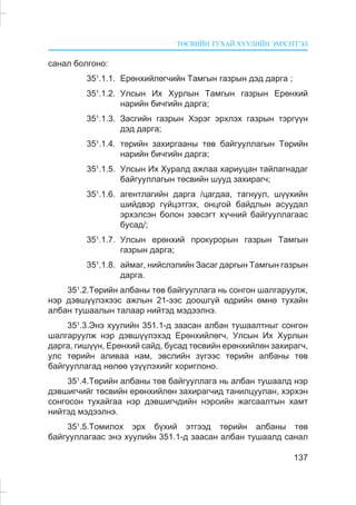 ÒªÑÂÈÉÍ ÒÓÕÀÉ ÕÓÓËÈÉÍ ÝÌÕÝÒÃÝË
137
ñàíàë áîëãîíî:
351
.1.1. Åðºíõèéëºã÷èéí Òàìãûí ãàçðûí äýä äàðãà ;
351
.1.2. Óëñûí Èõ Õóðëûí Òàìãûí ãàçðûí Åðºíõèé
íàðèéí áè÷ãèéí äàðãà;
351
.1.3. Çàñãèéí ãàçðûí Õýðýã ýðõëýõ ãàçðûí òýðã¿¿í
äýä äàðãà;
351
.1.4. òºðèéí çàõèðãààíû òºâ áàéãóóëëàãûí Òºðèéí
íàðèéí áè÷ãèéí äàðãà;
351
.1.5. Óëñûí Èõ Õóðàëä àæëàà õàðèóöàí òàéëàãíàäàã
áàéãóóëëàãûí òºñâèéí øóóä çàõèðàã÷;
351
.1.6. àãåíòëàãèéí äàðãà /öàãäàà, òàãíóóë, ø¿¿õèéí
øèéäâýð ã¿éöýòãýõ, îíöãîé áàéäëûí àñóóäàë
ýðõýëñýí áîëîí çýâñýãò õ¿÷íèé áàéãóóëëàãààñ
áóñàä/;
351
.1.7. Óëñûí åðºíõèé ïðîêóðîðûí ãàçðûí Òàìãûí
ãàçðûí äàðãà;
351
.1.8. àéìàã, íèéñëýëèéí Çàñàã äàðãûí Òàìãûí ãàçðûí
äàðãà.
351
.2.Òºðèéí àëáàíû òºâ áàéãóóëëàãà íü ñîíãîí øàëãàðóóëæ,
íýð äýâø¿¿ëýõýýñ àæëûí 21-ýýñ äîîøã¿é ºäðèéí ºìíº òóõàéí
àëáàí òóøààëûí òàëààð íèéòýä ìýäýýëíý.
351
.3.Ýíý õóóëèéí 351.1-ä çààñàí àëáàí òóøààëòíûã ñîíãîí
øàëãàðóóëæ íýð äýâø¿¿ëýõýä Åðºíõèéëºã÷, Óëñûí Èõ Õóðëûí
äàðãà, ãèø¿¿í, Åðºíõèé ñàéä, áóñàä òºñâèéí åðºíõèéëºí çàõèðàã÷,
óëñ òºðèéí àëèâàà íàì, ýâñëèéí ç¿ãýýñ òºðèéí àëáàíû òºâ
áàéãóóëëàãàä íºëºº ¿ç¿¿ëýõèéã õîðèãëîíî.
351
.4.Òºðèéí àëáàíû òºâ áàéãóóëëàãà íü àëáàí òóøààëä íýð
äýâøèã÷èéã òºñâèéí åðºíõèéëºí çàõèðàã÷èä òàíèëöóóëàí, õýðõýí
ñîíãîñîí òóõàéãàà íýð äýâøèã÷äèéí íýðñèéí æàãñààëòûí õàìò
íèéòýä ìýäýýëíý.
351
.5.Òîìèëîõ ýðõ á¿õèé ýòãýýä òºðèéí àëáàíû òºâ
áàéãóóëëàãààñ ýíý õóóëèéí 351.1-ä çààñàí àëáàí òóøààëä ñàíàë
 