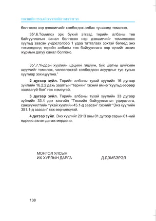 ÒªÑÂÈÉÍ ÒÓÕÀÉ ÕÓÓËÈÉÍ ÝÌÕÝÒÃÝË
138
áîëãîñîí íýð äýâøèã÷èéã õîëáîãäîõ àëáàí òóøààëä òîìèëíî.
351
.6.Òîìèëîõ ýðõ á¿õèé ýòãýýä òºðèéí àëáàíû òºâ
áàéãóóëëàãûí ñàíàë áîëãîñîí íýð äýâøèã÷èéã òîìèëîõîîñ
õóóëüä çààñàí ¿íäýñëýëýýð 1 óäàà òàòãàëçàõ ýðõòýé áºãººä ýíý
òîõèîëäîëä òºðèéí àëáàíû òºâ áàéãóóëëàãà ººð õ¿íèéã çîõèõ
æóðìûí äàãóó ñàíàë áîëãîíî.
351
.7.¯íäñýí õóóëèéí öýöèéí ãèø¿¿í, á¿õ øàòíû ø¿¿õèéí
ø¿¿ã÷èéã òîìèëîõ, ÷ºëººëºõòýé õîëáîãäñîí àñóóäëûã òóñ òóñûí
õóóëèàð çîõèöóóëíà.”
2 äóãààð ç¿éë. Òºðèéí àëáàíû òóõàé õóóëèéí 16 äóãààð
ç¿éëèéí 16.2.2 äàõü çààëòûí “òºðèéí” ãýñíèé ºìíº “õóóëüä ººðººð
çààãààã¿é áîë” ãýæ íýìñ¿ãýé.
3 äóãààð ç¿éë. Òºðèéí àëáàíû òóõàé õóóëèéí 33 äóãààð
ç¿éëèéí 33.4 äýõ õýñãèéí “Òºñâèéí áàéãóóëëàãûí óäèðäëàãà,
ñàíõ¿¿æèëòèéí òóõàé õóóëèéí 45.1-ä çààñàí” ãýñíèéã “Ýíý õóóëèéí
351.1-ä çààñàí” ãýæ ººð÷èëñ¿ãýé.
4 ä¿ãýýð ç¿éë. Ýíý õóóëèéã 2013 îíû 01 ä¿ãýýð ñàðûí 01-íèé
ºäðººñ ýõëýí äàãàæ ìºðäºíº.
ÌÎÍÃÎË ÓËÑÛÍ
ÈÕ ÕÓÐËÛÍ ÄÀÐÃÀ Ä.ÄÝÌÁÝÐÝË
 
