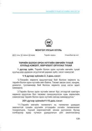 ÒªÑÂÈÉÍ ÒÓÕÀÉ ÕÓÓËÈÉÍ ÝÌÕÝÒÃÝË
139
ÌÎÍÃÎË ÓËÑÛÍ ÕÓÓËÜ
2011 îíû 12 ñàðûí 23 ºäºð Òºðèéí îðäîí Óëààíáààòàð õîò
ÒªÐÈÉÍ ÁÎËÎÍ ÎÐÎÍ ÍÓÒÃÈÉÍ ªÌ×ÈÉÍ ÒÓÕÀÉ
ÕÓÓËÜÄ ÍÝÌÝËÒ, ªªÐ×ËªËÒ ÎÐÓÓËÀÕ ÒÓÕÀÉ
1 ä¿ãýýð ç¿éë. Òºðèéí áîëîí îðîí íóòãèéí ºì÷èéí òóõàé
õóóëüä äîð äóðäñàí àãóóëãàòàé äàðààõ ç¿éë, õýñýã íýìñ¿ãýé:
1/ 6 äóãààð ç¿éëèéí 2, 3 äàõü õýñýã:
“2.Òºñâèéí õºðºíãº îðóóëàëòààð áèé áîëñîí õºðºíãº íü
òºðèéí áîëîí îðîí íóòãèéí ºì÷ áàéíà. Òºñºâò àâñàí çýýë, õàíäèâ,
äýìæëýã, òóñëàìæààð áèé áîëñîí õºðºíãº ¿¿íä íýãýí àäèë
õàìààðíà.
3.Òºðèéí áîëîí îðîí íóòãèéí ºì÷èò áóñ ýòãýýäòýé õàìòàð÷
õºðºíãº îðóóëñàí áîë òºñâººñ ñàíõ¿¿æ¿¿ëñýí õóâü õºðºíãèéí
õýìæýýãýýð òºðèéí áîëîí îðîí íóòãèéí ºì÷èä õàìààðóóëíà.”
2/21 ä¿ãýýð ç¿éëèéí11-15 äàõü õýñýã:
“11.Òºðèéí ºì÷èéí òºëººëºã÷ íü òºëººëºí óäèðäàõ
çºâëºëòýé òóõàéí õóóëèéí ýòãýýäèéí õýòèéí òºëºâëºãººã
òîõèðîëöîæ, ò¿¿íèé õýðýãæèëòèéã õÿíàæ ä¿ãíýõýýñ áóñàä
õýëáýðýýð ºäºð òóòìûí óäèðäëàãûí ¿éë àæèëëàãààíä
 