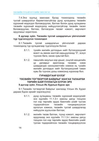 ÒªÑÂÈÉÍ ÒÓÕÀÉ ÕÓÓËÈÉÍ ÝÌÕÝÒÃÝË
14
7.4.Ýíý õóóëüä çààñíààñ áóñàä òîõèîëäîëä òºñâèéí
òóñãàé øààðäëàãûã áàðèìòëàõã¿éãýýð äóíä õóãàöààíû òºñâèéí
õ¿ðýýíèé ìýäýãäýë áîëîâñðóóëàõ, áàòëàõ áîëîí äóíä õóãàöààíû
òºñâèéí õ¿ðýýíèé ìýäýãäýëä íèéö¿¿ëýõã¿éãýýð òºñâèéí òºñºë
áîëîâñðóóëàõ, áàòëàõ, áàòëàãäñàí òºñºâò íýìýëò, ººð÷ëºëò
îðóóëàõûã õîðèãëîíî.
8 äóãààð ç¿éë. Òºñâèéí òóñãàé øààðäëàãûí ¿éë÷ëýëèéã
ò¿ð ò¿äãýëç¿¿ëýõ òîõèîëäîë
8.1.Òºñâèéí òóñãàé øààðäëàãûí ¿éë÷ëýëèéã äàðààõ
òîõèîëäîëä ò¿ð õóãàöààãààð ò¿äãýëç¿¿ëæ áîëíî:
8.1.1. òóõàéí æèëèéí äîòîîäûí íèéò á¿òýýãäýõ¿¿íèé
ºñºëò íü ºìíºõ æèëòýé õàðüöóóëàõàä “0”, ýñõ¿ë
ò¿¿íýýñ áàãà, õàñàõ õóâüòàé áîë;
8.1.2. ãàìøãèéí àþóëûí õîð óðøèã, îíöãîé íºõöºëèéí
¿ð äàãàâðûã àðèëãàõàä òºñâººñ íýìæ
øààðäàãäàõ ñàíõ¿¿æèëòèéí õýìæýý íü òóõàéí
æèëèéí äîòîîäûí íèéò á¿òýýãäýõ¿¿íèé òàâàí
õóâü áà ò¿¿íýýñ äýýø õýìæýýíä õ¿ðýõýýð áîë.
ÃÓÐÀÂÄÓÃÀÀÐ Á¯ËÝÃ
ÒªÑÂÈÉÍ ÒÎÃÒÂÎÐÒÎÉ ÁÀÉÄËÛÃ ÕÀÍÃÀÕ ÒÀËÀÀÐÕÈ
ÒªÐÈÉÍ ÁÀÉÃÓÓËËÀÃÛÍ Á¯ÐÝÍ ÝÐÕ
9 ä¿ãýýð ç¿éë. Óëñûí Èõ Õóðëûí á¿ðýí ýðõ
9.1.Òºñâèéí òîãòâîðòîé áàéäëûã õàíãàõàä Óëñûí Èõ Õóðàë
äàðààõ á¿ðýí ýðõèéã õýðýãæ¿¿ëíý:
9.1.1. äóíä õóãàöààíû òºñâèéí õ¿ðýýíèé ìýäýãäëèéã
ýíý õóóëèéí 11.1.3-ò çààñíû äàãóó òîîöñîí
ãîë íýð òºðëèéí ýðäýñ áàÿëãèéí ¿íèéã òóñãàæ
òîäîðõîéëñîí òºñâèéí òýíöâýðæ¿¿ëñýí
îðëîãûí õýìæýý, òºñâèéí òóñãàé øààðäëàãàä
íèéö¿¿ëæ õóóëü÷ëàí áàòëàõ;
9.1.2. æèëèéí òºñºâ áàòëàõ, ò¿¿íä íýìýëò, ººð÷ëºëò
îðóóëàõàä ýíý õóóëèéí 11.1.3-ò çààñíû äàãóó
òîîöñîí ãîë íýð òºðëèéí ýðäýñ áàÿëãèéí ¿íèéã
òóñãàæ òîäîðõîéëñîí òºñâèéí òýíöâýðæ¿¿ëñýí
 