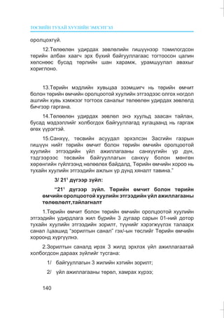 ÒªÑÂÈÉÍ ÒÓÕÀÉ ÕÓÓËÈÉÍ ÝÌÕÝÒÃÝË
140
îðîëöîõã¿é.
12.Òºëººëºí óäèðäàõ çºâëºëèéí ãèø¿¿íýýð òîìèëîãäñîí
òºðèéí àëáàí õààã÷ ýðõ á¿õèé áàéãóóëëàãààñ òîãòîîñîí öàëèí
õºëñíººñ áóñàä òºðëèéí øàí õàðàìæ, óðàìøóóëàë àâàõûã
õîðèãëîíî.
13.Òºðèéí ìýäëèéí õóâüöàà ýçýìøèã÷ íü òºðèéí ºì÷èò
áîëîí òºðèéí ºì÷èéí îðîëöîîòîé õóóëèéí ýòãýýäýýñ îëãîõ íîãäîë
àøãèéí õóâü õýìæýýã òîãòîîõ ñàíàëûã òºëººëºí óäèðäàõ çºâëºëä
áè÷ãýýð ãàðãàíà.
14.Òºëººëºí óäèðäàõ çºâëºë ýíý õóóëüä çààñàí òàéëàí,
áóñàä ìýäýýëëèéã õîëáîãäîõ áàéãóóëëàãàä õóãàöààíä íü ãàðãàæ
ºãºõ ¿¿ðýãòýé.
15.Ñàíõ¿¿, òºñâèéí àñóóäàë ýðõýëñýí Çàñãèéí ãàçðûí
ãèø¿¿í íèéò òºðèéí ºì÷èò áîëîí òºðèéí ºì÷èéí îðîëöîîòîé
õóóëèéí ýòãýýäèéí ¿éë àæèëëàãààíû ñàíõ¿¿ãèéí ¿ð ä¿í,
òýäãýýðýýñ òºñâèéí áàéãóóëëàãûí ñàíõ¿¿ áîëîí ìºíãºí
õºðºíãèéí ã¿éëãýýíä íºëººëºõ áàéäàëä, Òºðèéí ºì÷èéí õîðîî íü
òóõàéí õóóëèéí ýòãýýäèéí àæëûí ¿ð ä¿íä õÿíàëò òàâèíà.”
3/ 211
ä¿ãýýð ç¿éë:
“211
ä¿ãýýð ç¿éë. Òºðèéí ºì÷èò áîëîí òºðèéí
ºì÷èéí îðîëöîîòîé õóóëèéí ýòãýýäèéí ¿éë àæèëëàãààíû
òºëºâëºëò,òàéëàãíàëò
1.Òºðèéí ºì÷èò áîëîí òºðèéí ºì÷èéí îðîëöîîòîé õóóëèéí
ýòãýýäèéí óäèðäëàãà æèë á¿ðèéí 3 äóãààð ñàðûí 01-íèé äîòîð
òóõàéí õóóëèéí ýòãýýäèéí çîðèëò, ò¿¿íèéã õýðýãæ¿¿ëýõ òàëààðõ
ñàíàë /öààøèä “çîðèëòûí ñàíàë” ãýõ/-ûí òºñëèéã Òºðèéí ºì÷èéí
õîðîîíä õ¿ðã¿¿ëíý.
2.Çîðèëòûí ñàíàëä èðýõ 3 æèëä ýðõëýõ ¿éë àæèëëàãààòàé
õîëáîãäñîí äàðààõ ç¿éëèéã òóñãàíà:
1/ áàéãóóëëàãûí 3 æèëèéí õýòèéí çîðèëò;
2/ ¿éë àæèëëàãààíû òºðºë, õàìðàõ õ¿ðýý;
 