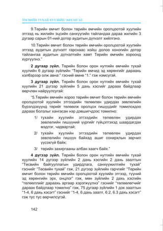 ÒªÑÂÈÉÍ ÒÓÕÀÉ ÕÓÓËÈÉÍ ÝÌÕÝÒÃÝË
142
9.Òºðèéí ºì÷èò áîëîí òºðèéí ºì÷èéí îðîëöîîòîé õóóëèéí
ýòãýýä íü æèëèéí ýöñèéí ñàíõ¿¿ãèéí òàéëàíäàà äàðàà æèëèéí 3
äóãààð ñàðûí 01-íèé äîòîð àóäèòûí ä¿ãíýëò õèéëãýíý.
10.Òºðèéí ºì÷èò áîëîí òºðèéí ºì÷èéí îðîëöîîòîé õóóëèéí
ýòãýýä àóäèòûí ä¿ãíýëò ãàðñíààñ õîéø äîëîî õîíîãèéí äîòîð
òàéëàíãàà àóäèòûí ä¿ãíýëòèéí õàìò Òºðèéí ºì÷èéí õîðîîíä
õ¿ðã¿¿ëíý.”
2 äóãààð ç¿éë. Òºðèéí áîëîí îðîí íóòãèéí ºì÷èéí òóõàé
õóóëèéí 6 äóãààð ç¿éëèéí “Òºðèéí ºì÷èä ýä õºðºíãèéã äàðààõü
õýëáýðýýð îëæ àâíà:” ãýñíèé ºìíº “1.” ãýæ íýìñ¿ãýé.
3 äóãààð ç¿éë. Òºðèéí áîëîí îðîí íóòãèéí ºì÷èéí òóõàé
õóóëèéí 21 ä¿ãýýð ç¿éëèéí 5 äàõü õýñãèéã äàðààõ áàéäëààð
ººð÷ëºí íàéðóóëñóãàé:
“5.Òºðèéí ºì÷èéí õîðîî òºðèéí ºì÷èò áîëîí òºðèéí ºì÷èéí
îðîëöîîòîé õóóëèéí ýòãýýäèéí òºëººëºí óäèðäàõ çºâëºëèéí
á¿ðýëäýõ¿¿íä òºðèéã òºëººëæ îðîëöîõ ãèø¿¿äèéã òîìèëîõäîî
äàðààõ áîëçëûã õàíãàñàí íýð äýâøèã÷äýýñ òîìèëíî:
1/ òóõàéí õóóëèéí ýòãýýäèéí òºëººëºí óäèðäàõ
çºâëºëèéí ãèø¿¿íèé ¿¿ðãèéã ã¿éöýòãýõýä øààðäàãäàõ
ìýäëýã, ÷àäâàðòàé;
2/ òóõàéí õóóëèéí ýòãýýäèéí òºëººëºí óäèðäàõ
çºâëºëèéí ãèø¿¿í áàéõàä àøèã ñîíèðõëûí çºð÷èë
¿¿ñýõã¿é áàéõ;
3/ òºðèéí çàõèðãààíû àëáàí õààã÷ áàéõ.”
4 ä¿ãýýð ç¿éë. Òºðèéí áîëîí îðîí íóòãèéí ºì÷èéí òóõàé
õóóëèéí 14 ä¿ãýýð ç¿éëèéí 2 äàõü õýñãèéí 2 äàõü çààëòûí
“Òºñâèéí áàéãóóëëàãûí óäèðäëàãà, ñàíõ¿¿æèëòèéí òóõàé”
ãýñíèéã “Òºñâèéí òóõàé” ãýæ, 21 ä¿ãýýð ç¿éëèéí ãàð÷ãèéã “Òºðèéí
ºì÷èò áîëîí òºðèéí ºì÷èéí îðîëöîîòîé õóóëèéí ýòãýýä, ò¿¿íèé
ýä õºðºíãèéí ýðõ, îíöëîã” ãýæ, ìºí ç¿éëèéí 2 äàõü õýñãèéí
“òºëººëëèéã äàðààõü àðãààð õýðýãæ¿¿ëíý” ãýñíèéã “òºëººëºã÷èéã
äàðààõ áàéäëààð òîìèëíî” ãýæ, 75 äóãààð ç¿éëèéí 1 äýõ çààëòûí
“1-4, 6 äàõü õýñýãò” ãýñíèéã “1-4, 6 äàõü çààëò, 6.2, 6.3 äàõü õýñýãò”
ãýæ òóñ òóñ ººð÷èëñ¿ãýé.
 