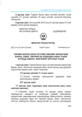 ÒªÑÂÈÉÍ ÒÓÕÀÉ ÕÓÓËÈÉÍ ÝÌÕÝÒÃÝË
143
5 äóãààð ç¿éë. Òºðèéí áîëîí îðîí íóòãèéí ºì÷èéí òóõàé
õóóëèéí 21 ä¿ãýýð ç¿éëèéí 10 äàõü õýñãèéã õ¿÷èíã¿é áîëñîíä
òîîöñóãàé.
6 äóãààð ç¿éë. Ýíý õóóëèéã 2013 îíû 01 ä¿ãýýð ñàðûí 01-íèé
ºäðººñ ýõëýí äàãàæ ìºðäºíº.
ÌÎÍÃÎË ÓËÑÛÍ
ÈÕ ÕÓÐËÛÍ ÄÀÐÃÀ Ä.ÄÝÌÁÝÐÝË
ÌÎÍÃÎË ÓËÑÛÍ ÕÓÓËÜ
2011 îíû 12 ñàðûí 23 ºäºð Òºðèéí îðäîí Óëààíáààòàð õîò
ÒªÐÈÉÍ ÁÎËÎÍ ÎÐÎÍ ÍÓÒÃÈÉÍ ªÌ×ÈÉÍ ÕªÐªÍÃªªÐ
ÁÀÐÀÀ, ÀÆÈË, ¯ÉË×ÈËÃÝÝ ÕÓÄÀËÄÀÍ ÀÂÀÕ ÒÓÕÀÉ
ÕÓÓËÜÄ ÍÝÌÝËÒ, ªªÐ×ËªËÒ ÎÐÓÓËÀÕ ÒÓÕÀÉ
1 ä¿ãýýð ç¿éë. Òºðèéí áîëîí îðîí íóòãèéí ºì÷èéí õºðºíãººð
áàðàà, àæèë, ¿éë÷èëãýý õóäàëäàí àâàõ òóõàé õóóëüä äîð äóðäñàí
àãóóëãàòàé äàðààõ ç¿éë, çààëò íýìñ¿ãýé:
1/7 äóãààð ç¿éëèéí 7.1.4 äýõ çààëò:
“7.1.4.îëîí íèéòèéí îðîëöîîòîé õóäàëäàí àâàõ
àæèëëàãààíû æóðàì.”
2/71
ä¿ãýýð ç¿éë:
“71
ä¿ãýýð ç¿éë. Õóäàëäàí àâàõ àæèëëàãààí äàõü îëîí
íèéòèéí îðîëöîî
71
.1.Òºñâèéí òóõàé õóóëèéí 15 äóãààð ç¿éëä çààñàí
òºâëºð¿¿ëýí çàõèðàã÷ íü õîëáîãäîõ òºñâèéí åðºíõèéëºí
çàõèðàã÷èéí çºâøººðñíººð õàðüÿàëàãäàõ áàéãóóëëàãûí òºñâèéí
õ¿ðýýíä õóäàëäàí àâàõ íýã òºðëèéí áàðàà, àæèë, ¿éë÷èëãýýã
íýãòãýí, íèéë¿¿ëýã÷ áîëîí ã¿éöýòãýã÷èéã íü ñîíãîí øàëãàðóóëæ
 