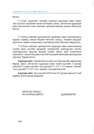 ÒªÑÂÈÉÍ ÒÓÕÀÉ ÕÓÓËÈÉÍ ÝÌÕÝÒÃÝË
144
áîëíî.
71
.2.Ñóì, ä¿¿ðãèéí òºñâèéí õ¿ðýýíä õóäàëäàí àâàõ õîðèí
ñàÿ õ¿ðòýëõ òºãðºãèéí ºðòºãòýé áàðàà, àæèë, ¿éë÷èëãýý õóäàëäàí
àâàõ àæèëëàãààã îëîí íèéòèéí îðîëöîîòîéãîîð çîõèîí áàéãóóëæ
áîëíî.
71
.3.Îëîí íèéòèéí îðîëöîîòîé õóäàëäàí àâàõ àæèëëàãààíû
æóðàì, çààâàð, æèøèã áàðèìò áè÷ãèéã ñàíõ¿¿, òºñâèéí àñóóäàë
ýðõýëñýí òºðèéí çàõèðãààíû òºâ áàéãóóëëàãà áàòàëæ ìºðä¿¿ëíý.
71
.4.Îëîí íèéòèéí îðîëöîîòîé õóäàëäàí àâàõ àæèëëàãààíä
òóõàéí îðîí íóòãèéí èðãýäèéí òºëººëëèéã îðîëöóóëàí ñîíãîí
øàëãàðóóëàëò ÿâóóëàõ áºãººä òóõàéí òºñºë, àðãà õýìæýýíèé
õýðýãæèëò, ã¿éöýòãýëä îðîí íóòãèéí èðãýäèéã ºðãºíººð îðîëöóóëàõ
çàð÷ìûã áàðèìòàëíà.”
2 äóãààð ç¿éë. Òºðèéí áîëîí îðîí íóòãèéí ºì÷èéí õºðºíãººð
áàðàà, àæèë, ¿éë÷èëãýý õóäàëäàí àâàõ òóõàé õóóëèéí 7 äóãààð
ç¿éëèéí 7.2 äàõü õýñãèéí “ýíý õóóëèéí 7.1.2-7.1.3-ò çààñàí” ãýñíèéã
“ýíý õóóëèéí 7.1.2-7.1.4-ò çààñàí” ãýæ ººð÷èëñ¿ãýé.
3 äóãààð ç¿éë. Ýíý õóóëèéã 2013 îíû 01 ä¿ãýýð ñàðûí 01-íèé
ºäðººñ ýõëýí äàãàæ ìºðäºíº.
ÌÎÍÃÎË ÓËÑÛÍ
ÈÕ ÕÓÐËÛÍ ÄÀÐÃÀ Ä.ÄÝÌÁÝÐÝË
 