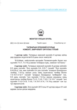 ÒªÑÂÈÉÍ ÒÓÕÀÉ ÕÓÓËÈÉÍ ÝÌÕÝÒÃÝË
145
ÌÎÍÃÎË ÓËÑÛÍ ÕÓÓËÜ
2011 îíû 12 ñàðûí 23 ºäºð Òºðèéí îðäîí Óëààíáààòàð õîò
ÒÀÒÂÀÐÛÍ ÅÐªÍÕÈÉ ÕÓÓËÜÄ
ÍÝÌÝËÒ, ªªÐ×ËªËÒ ÎÐÓÓËÀÕ ÒÓÕÀÉ
1 ä¿ãýýð ç¿éë. Òàòâàðûí åðºíõèé õóóëèéí 8 äóãààð ç¿éëä
äîð äóðäñàí àãóóëãàòàé 8.6 äàõü õýñýã íýìñ¿ãýé:
“8.6.Àéìàã, íèéñëýëèéí èðãýäèéí Òºëººëºã÷äèéí Õóðàë ýíý
õóóëèéí 7.4.7, 7.4.15-ä çààñàí òàòâàðûí õóâü, õýìæýýã òîãòîîíî.”
2 äóãààð ç¿éë. Òàòâàðûí åðºíõèé õóóëèéí 8 äóãààð ç¿éëèéí
8.2 äàõü õýñãèéí “Ýíý õóóëèéí 8.4, 8.5-ò” ãýñíèéã “Ýíý õóóëèéí
8.4-8.6-ä” ãýæ, ìºí ç¿éëèéí 8.4 äýõ õýñãèéí “àãààðûí áîõèðäëûí
òºëáºð, 7.4.5-ä çààñàí óñíû íººö àøèãëàñíû òºëáºð áîëîí
7.4.10-7.4.12-ò” ãýñíèéã “àãààðûí áîõèðäëûí òºëáºðèéí” ãýæ,
8.5 äàõü õýñãèéí “ýíý õóóëèéí 7.4.5-ä çààñàí ðàøààíû íººö
àøèãëàñíû òºëáºð áîëîí 7.4.3, 7.4.6, 7.4.8, 7.4.14-ò” ãýñíèéã “ýíý
õóóëèéí 7.4.2-7.4.6, 7.4.8, 7.4.10-7.4.14, 7.4.16-ä çààñàí” ãýæ òóñ
òóñ ººð÷èëñ¿ãýé.
3 äóãààð ç¿éë. Ýíý õóóëèéã 2013 îíû 01 ä¿ãýýð ñàðûí 01-íèé
ºäðººñ ýõëýí äàãàæ ìºðäºíº.
 