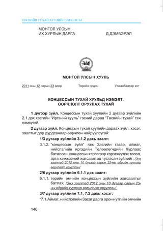 ÒªÑÂÈÉÍ ÒÓÕÀÉ ÕÓÓËÈÉÍ ÝÌÕÝÒÃÝË
146
ÌÎÍÃÎË ÓËÑÛÍ
ÈÕ ÕÓÐËÛÍ ÄÀÐÃÀ Ä.ÄÝÌÁÝÐÝË
ÌÎÍÃÎË ÓËÑÛÍ ÕÓÓËÜ
2011 îíû 12 ñàðûí 23 ºäºð Òºðèéí îðäîí Óëààíáààòàð õîò
ÊÎÍÖÅÑÑÛÍ ÒÓÕÀÉ ÕÓÓËÜÄ ÍÝÌÝËÒ,
ªªÐ×ËªËÒ ÎÐÓÓËÀÕ ÒÓÕÀÉ
1 ä¿ãýýð ç¿éë. Êîíöåññûí òóõàé õóóëèéí 2 äóãààð ç¿éëèéí
2.1 äýõ õýñãèéí “Èðãýíèé õóóëü” ãýñíèé äàðàà “Òºñâèéí òóõàé” ãýæ
íýìñ¿ãýé.
2 äóãààð ç¿éë. Êîíöåññûí òóõàé õóóëèéí äàðààõ ç¿éë, õýñýã,
çààëòûã äîð äóðäñàíààð ººð÷ëºí íàéðóóëñóãàé:
1/3 äóãààð ç¿éëèéí 3.1.2 äàõü çààëò:
3.1.2. “êîíöåññûí ç¿éë” ãýæ Çàñãèéí ãàçàð, àéìàã,
íèéñëýëèéí èðãýäèéí Òºëººëºã÷äèéí Õóðëààñ
áàòàëñàí, êîíöåññûí ãýðýýãýýð õýðýãæ¿¿ëýõ òºñºë,
àðãà õýìæýýíèé æàãñààëòàä òóñãàñàí ç¿éëèéã; /Ýíý
çààëòàä 2012 îíû 10 äóãààð ñàðûí 25-íû ºäðèéí õóóëèàð
ººð÷ëºëò îðóóëñàí/
2/6 äóãààð ç¿éëèéí 6.1.1 äýõ çààëò:
6.1.1. òºðèéí ºì÷èéí êîíöåññûí ç¿éëèéí æàãñààëòûã
áàòëàõ; /Ýíý çààëòàä 2012 îíû 10 äóãààð ñàðûí 25-
íû ºäðèéí õóóëèàð ººð÷ëºëò îðóóëñàí/
3/7 äóãààð ç¿éëèéí 7.1, 7.2 äàõü õýñýã:
“7.1.Àéìàã, íèéñëýëèéí Çàñàã äàðãà îðîí íóòãèéí ºì÷èéí
 