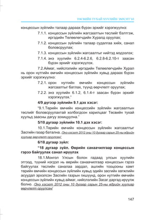 ÒªÑÂÈÉÍ ÒÓÕÀÉ ÕÓÓËÈÉÍ ÝÌÕÝÒÃÝË
147
êîíöåññûí ç¿éëèéí òàëààð äàðààõ á¿ðýí ýðõèéã õýðýãæ¿¿ëíý:
7.1.1. êîíöåññûí ç¿éëèéí æàãñààëòûí òºñëèéã áýëòãýæ,
èðãýäèéí Òºëººëºã÷äèéí Õóðàëä îðóóëàõ;
7.1.2. êîíöåññûí ç¿éëèéí òàëààð ñóäàëãàà õèéõ, ñàíàë
áîëîâñðóóëàõ;
7.1.3. êîíöåññûí ç¿éëèéí æàãñààëòûã íèéòýä ìýäýýëýõ;
7.1.4. ýíý õóóëèéí 6.2.4-6.2.6, 6.2.8-6.2.10-ò çààñàí
á¿ðýí ýðõèéã õýðýãæ¿¿ëýõ.
7.2.Àéìàã, íèéñëýëèéí èðãýäèéí Òºëººëºã÷äèéí Õóðàë
íü îðîí íóòãèéí ºì÷èéí êîíöåññûí ç¿éëèéí õóâüä äàðààõ á¿ðýí
ýðõèéã õýðýãæ¿¿ëíý:
7.2.1. îðîí íóòãèéí ºì÷èéí êîíöåññûí ç¿éëèéí
æàãñààëòûã áàòëàõ, ò¿¿íä ººð÷ëºëò îðóóëàõ;
7.2.2. ýíý õóóëèéí 6.1.2, 6.1.4-ò çààñàí á¿ðýí ýðõèéã
õýðýãæ¿¿ëýõ.“
4/9 ä¿ãýýð ç¿éëèéí 9.1 äýõ õýñýã:
“9.1.Òºðèéí ºì÷èéí êîíöåññèéí ç¿éëèéí æàãñààëòûí
òºñëèéã áîëîâñðóóëàõòàé õîëáîãäñîí õàðèëöààã Òºñâèéí òóõàé
õóóëüä çààñíû äàãóó çîõèöóóëíà.”
5/10 äóãààð ç¿éëèéí 10.1 äýõ õýñýã:
10.1.Òºðèéí ºì÷èéí êîíöåññûí ç¿éëèéí æàãñààëòûã
Çàñãèéí ãàçàð áàòàëíà. /Ýíý õýñýãò 2012 îíû 10 äóãààð ñàðûí 25-íû ºäðèéí
õóóëèàð ººð÷ëºëò îðóóëñàí/
6/18 äóãààð ç¿éë:
“18 äóãààð ç¿éë. ªºðèéí ñàíàà÷èëãààð êîíöåññûí
ãýðýý áàéãóóëàõ ñàíàë èð¿¿ëýõ
18.1.Ìîíãîë Óëñûí áîëîí ãàäààä óëñûí õóóëèéí
ýòãýýä, ò¿¿íèé íýãäýë íü ººðèéí ñàíàà÷èëãààð êîíöåññûí ãýðýý
áàéãóóëàõ òºñëèéí ñàíàëàà çàðäàë, àøãèéí òîîöîîíû õàìò
òºðèéí ºì÷èéí êîíöåññûí ç¿éëèéí õóâüä ýäèéí çàñãèéí õºãæëèéí
àñóóäàë ýðõýëñýí Çàñãèéí ãàçðûí ãèø¿¿íä, îðîí íóòãèéí ºì÷èéí
êîíöåññûí ç¿éëèéí õóâüä àéìàã, íèéñëýëèéí Çàñàã äàðãàä èð¿¿ëæ
áîëíî. /Ýíý õýñýãò 2012 îíû 10 äóãààð ñàðûí 25-íû ºäðèéí õóóëèàð
ººð÷ëºëò îðóóëñàí/
 