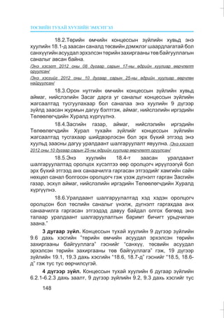 ÒªÑÂÈÉÍ ÒÓÕÀÉ ÕÓÓËÈÉÍ ÝÌÕÝÒÃÝË
148
18.2.Òºðèéí ºì÷èéí êîíöåññûí ç¿éëèéí õóâüä ýíý
õóóëèéí 18.1-ä çààñàí ñàíàëä òºñâèéí äýìæëýã øààðäëàãàòàé áîë
ñàíõ¿¿ãèéíàñóóäàëýðõýëñýíòºðèéíçàõèðãààíûòºâáàéãóóëëàãûí
ñàíàëûã àâñàí áàéíà.
/Ýíý õýñýãò 2012 îíû 08 äóãààð ñàðûí 17-íû ºäðèéí õóóëèàð ººð÷ëºëò
îðóóëñàí/
/Ýíý õýñãèéã 2012 îíû 10 äóãààð ñàðûí 25-íû ºäðèéí õóóëèàð ººð÷ëºí
íàéðóóëñàí/
18.3.Îðîí íóòãèéí ºì÷èéí êîíöåññûí ç¿éëèéí õóâüä
àéìàã, íèéñëýëèéí Çàñàã äàðãà óã ñàíàëûã êîíöåññûí ç¿éëèéí
æàãñààëòàä òóñãóóëàõààð áîë ñàíàëàà ýíý õóóëèéí 9 ä¿ãýýð
ç¿éëä çààñàí æóðìûí äàãóó áýëòãýæ, àéìàã, íèéñëýëèéí èðãýäèéí
Òºëººëºã÷äèéí Õóðàëä õ¿ðã¿¿ëíý.
18.4.Çàñãèéí ãàçàð, àéìàã, íèéñëýëèéí èðãýäèéí
Òºëººëºã÷äèéí Õóðàë òóõàéí ç¿éëèéã êîíöåññûí ç¿éëèéí
æàãñààëòàä òóñãàõààð øèéäâýðëýñýí áîë ýðõ á¿õèé ýòãýýä ýíý
õóóëüä çààñíû äàãóó óðàëäààíò øàëãàðóóëàëò ÿâóóëíà. /Ýíý õýñýãò
2012 îíû 10 äóãààð ñàðûí 25-íû ºäðèéí õóóëèàð ººð÷ëºëò îðóóëñàí/
18.5.Ýíý õóóëèéí 18.4-ò çààñàí óðàëäààíò
øàëãàðóóëàëòàä îðîëöîõ õ¿ñýëòýý ººð îðîëöîã÷ èð¿¿ëýýã¿é áîë
ýðõ á¿õèé ýòãýýä àíõ ñàíàà÷èëãà ãàðãàñàí ýòãýýäèéã õàìãèéí ñàéí
íºõöºë ñàíàë áîëãîñîí îðîëöîã÷ ãýæ ¿çýæ ä¿ãíýëò ãàðãàí Çàñãèéí
ãàçàð, ýñõ¿ë àéìàã, íèéñëýëèéí èðãýäèéí Òºëººëºã÷äèéí Õóðàëä
õ¿ðã¿¿ëíý.
18.6.Óðàëäààíò øàëãàðóóëàëòàä õýä õýäýí îðîëöîã÷
îðîëöñîí áîë òºñëèéí ñàíàëûã ¿íýëæ, ä¿ãíýëò ãàðãàõäàà àíõ
ñàíàà÷èëãà ãàðãàñàí ýòãýýäýä äàâóó áàéäàë îëãîõ áºãººä ýíý
òàëààð óðàëäààíò øàëãàðóóëàëòûí áàðèìò áè÷èãò óðüä÷èëàí
çààíà.”
3 äóãààð ç¿éë. Êîíöåññûí òóõàé õóóëèéí 9 ä¿ãýýð ç¿éëèéí
9.6 äàõü õýñãèéí ”òºðèéí ºì÷èéí àñóóäàë ýðõýëñýí òºðèéí
çàõèðãààíû áàéãóóëëàãà” ãýñíèéã “ñàíõ¿¿, òºñâèéí àñóóäàë
ýðõýëñýí òºðèéí çàõèðãààíû òºâ áàéãóóëëàãà” ãýæ, 19 ä¿ãýýð
ç¿éëèéí 19.1, 19.3 äàõü õýñãèéí “18.6, 18.7-ä” ãýñíèéã “18.5, 18.6-
ä” ãýæ òóñ òóñ ººð÷èëñ¿ãýé.
4 ä¿ãýýð ç¿éë. Êîíöåññûí òóõàé õóóëèéí 6 äóãààð ç¿éëèéí
6.2.1-6.2.3 äàõü çààëò, 9 ä¿ãýýð ç¿éëèéí 9.2, 9.3 äàõü õýñãèéã òóñ
 