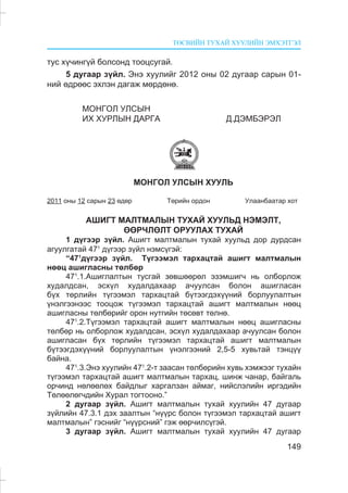 ÒªÑÂÈÉÍ ÒÓÕÀÉ ÕÓÓËÈÉÍ ÝÌÕÝÒÃÝË
149
òóñ õ¿÷èíã¿é áîëñîíä òîîöñóãàé.
5 äóãààð ç¿éë. Ýíý õóóëèéã 2012 îíû 02 äóãààð ñàðûí 01-
íèé ºäðººñ ýõëýí äàãàæ ìºðäºíº.
ÌÎÍÃÎË ÓËÑÛÍ
ÈÕ ÕÓÐËÛÍ ÄÀÐÃÀ Ä.ÄÝÌÁÝÐÝË
ÌÎÍÃÎË ÓËÑÛÍ ÕÓÓËÜ
2011 îíû 12 ñàðûí 23 ºäºð Òºðèéí îðäîí Óëààíáààòàð õîò
ÀØÈÃÒ ÌÀËÒÌÀËÛÍ ÒÓÕÀÉ ÕÓÓËÜÄ ÍÝÌÝËÒ,
ªªÐ×ËªËÒ ÎÐÓÓËÀÕ ÒÓÕÀÉ
1 ä¿ãýýð ç¿éë. Àøèãò ìàëòìàëûí òóõàé õóóëüä äîð äóðäñàí
àãóóëãàòàé 471
ä¿ãýýð ç¿éë íýìñ¿ãýé:
“471
ä¿ãýýð ç¿éë. Ò¿ãýýìýë òàðõàöòàé àøèãò ìàëòìàëûí
íººö àøèãëàñíû òºëáºð
471
.1.Àøèãëàëòûí òóñãàé çºâøººðºë ýçýìøèã÷ íü îëáîðëîæ
õóäàëäñàí, ýñõ¿ë õóäàëäàõààð à÷óóëñàí áîëîí àøèãëàñàí
á¿õ òºðëèéí ò¿ãýýìýë òàðõàöòàé á¿òýýãäýõ¿¿íèé áîðëóóëàëòûí
¿íýëãýýíýýñ òîîöîæ ò¿ãýýìýë òàðõàöòàé àøèãò ìàëòìàëûí íººö
àøèãëàñíû òºëáºðèéã îðîí íóòãèéí òºñºâò òºëíº.
471
.2.Ò¿ãýýìýë òàðõàöòàé àøèãò ìàëòìàëûí íººö àøèãëàñíû
òºëáºð íü îëáîðëîæ õóäàëäñàí, ýñõ¿ë õóäàëäàõààð à÷óóëñàí áîëîí
àøèãëàñàí á¿õ òºðëèéí ò¿ãýýìýë òàðõàöòàé àøèãò ìàëòìàëûí
á¿òýýãäýõ¿¿íèé áîðëóóëàëòûí ¿íýëãýýíèé 2,5-5 õóâüòàé òýíö¿¿
áàéíà.
471
.3.Ýíý õóóëèéí 471
.2-ò çààñàí òºëáºðèéí õóâü õýìæýýã òóõàéí
ò¿ãýýìýë òàðõàöòàé àøèãò ìàëòìàëûí òàðõàö, øèíæ ÷àíàð, áàéãàëü
îð÷èíä íºëººëºõ áàéäëûã õàðãàëçàí àéìàã, íèéñëýëèéí èðãýäèéí
Òºëººëºã÷äèéí Õóðàë òîãòîîíî.”
2 äóãààð ç¿éë. Àøèãò ìàëòìàëûí òóõàé õóóëèéí 47 äóãààð
ç¿éëèéí 47.3.1 äýõ çààëòûí “í¿¿ðñ áîëîí ò¿ãýýìýë òàðõàöòàé àøèãò
ìàëòìàëûí” ãýñíèéã “í¿¿ðñíèé” ãýæ ººð÷èëñ¿ãýé.
3 äóãààð ç¿éë. Àøèãò ìàëòìàëûí òóõàé õóóëèéí 47 äóãààð
 