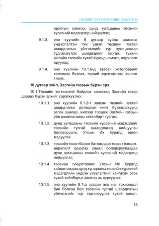 ÒªÑÂÈÉÍ ÒÓÕÀÉ ÕÓÓËÈÉÍ ÝÌÕÝÒÃÝË
15
îðëîãûí õýìæýý, äóíä õóãàöààíû òºñâèéí
õ¿ðýýíèé ìýäýãäýëä íèéö¿¿ëýõ;
9.1.3. ýíý õóóëèéí 8 äóãààð ç¿éëä çààñíûã
¿íäýñëýëòýé ãýæ ¿çâýë òºñâèéí òóñãàé
øààðäëàãûí ¿éë÷ëýëèéã ò¿ð õóãàöààãààð
ò¿äãýëç¿¿ëýõ øèéäâýðèéã ãàðãàæ, òóõàéí
æèëèéí òºñâèéí òóõàé õóóëüä íýìýëò, ººð÷ëºëò
îðóóëàõ;
9.1.4. ýíý õóóëèéí 10.1.6-ä çààñàí õºòºëáºðèéã
õýëýëöýí áàòëàõ, ò¿¿íèé õýðýãæèëòýä õÿíàëò
òàâèõ.
10 äóãààð ç¿éë. Çàñãèéí ãàçðûí á¿ðýí ýðõ
10.1.Òºñâèéí òîãòâîðòîé áàéäëûã õàíãàõàä Çàñãèéí ãàçàð
äàðààõ á¿ðýí ýðõèéã õýðýãæ¿¿ëíý:
10.1.1. ýíý õóóëèéí 6.1.2-ò çààñàí òºñâèéí òóñãàé
øààðäëàãûã äîòîîäûí íèéò á¿òýýãäýõ¿¿íä
ýçëýõ õóâèàð, æèëýýð òîîöîæ Çàñãèéí ãàçðûí
¿éë àæèëëàãààíû õºòºëáºðò òóñãàõ;
10.1.2. äóíä õóãàöààíû òºñâèéí õ¿ðýýíèé ìýäýãäëèéã
òºñâèéí òóñãàé øààðäëàãàä íèéö¿¿ëýí
áîëîâñðóóëæ, Óëñûí Èõ Õóðàëä ºðãºí
ìýä¿¿ëýõ;
10.1.3. òºñâèéí òºñºë áîëîí áàòëàãäñàí òºñºâò íýìýëò,
ººð÷ëºëò îðóóëàõ ñàíàë áîëîâñðóóëàõäàà
äóíä õóãàöààíû òºñâèéí õ¿ðýýíèé ìýäýãäýëä
íèéö¿¿ëýõ;
10.1.4. òºñâèéí ã¿éöýòãýëèéã Óëñûí Èõ Õóðàëä
òàéëàãíàõäàà äóíä õóãàöààíû òºñâèéí õ¿ðýýíèé
ìýäýãäëèéí ¿íäñýí ¿ç¿¿ëýëòèéã õàíãàñàí ýñýõ
òóõàé òàéëáàðûã õàìòàä íü õ¿ðã¿¿ëýõ;
10.1.5. ýíý õóóëèéí 8.1-ä çààñàí àëü íýã òîõèîëäîë
áèé áîëñîí áîë òºñâèéí òóñãàé øààðäëàãûí
¿éë÷ëýëèéã ò¿ð ò¿äãýëç¿¿ëýõ òóõàé ñàíàë,
 