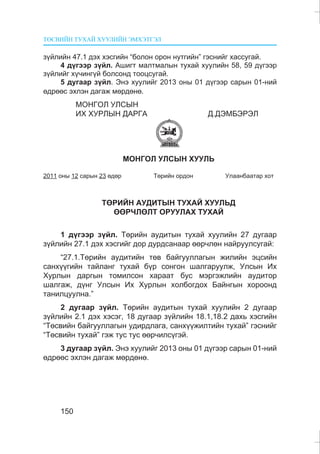 ÒªÑÂÈÉÍ ÒÓÕÀÉ ÕÓÓËÈÉÍ ÝÌÕÝÒÃÝË
150
ç¿éëèéí 47.1 äýõ õýñãèéí “áîëîí îðîí íóòãèéí” ãýñíèéã õàññóãàé.
4 ä¿ãýýð ç¿éë. Àøèãò ìàëòìàëûí òóõàé õóóëèéí 58, 59 ä¿ãýýð
ç¿éëèéã õ¿÷èíã¿é áîëñîíä òîîöñóãàé.
5 äóãààð ç¿éë. Ýíý õóóëèéã 2013 îíû 01 ä¿ãýýð ñàðûí 01-íèé
ºäðººñ ýõëýí äàãàæ ìºðäºíº.
ÌÎÍÃÎË ÓËÑÛÍ
ÈÕ ÕÓÐËÛÍ ÄÀÐÃÀ Ä.ÄÝÌÁÝÐÝË
ÌÎÍÃÎË ÓËÑÛÍ ÕÓÓËÜ
2011 îíû 12 ñàðûí 23 ºäºð Òºðèéí îðäîí Óëààíáààòàð õîò
ÒªÐÈÉÍ ÀÓÄÈÒÛÍ ÒÓÕÀÉ ÕÓÓËÜÄ
ªªÐ×ËªËÒ ÎÐÓÓËÀÕ ÒÓÕÀÉ
1 ä¿ãýýð ç¿éë. Òºðèéí àóäèòûí òóõàé õóóëèéí 27 äóãààð
ç¿éëèéí 27.1 äýõ õýñãèéã äîð äóðäñàíààð ººð÷ëºí íàéðóóëñóãàé:
“27.1.Òºðèéí àóäèòèéí òºâ áàéãóóëëàãûí æèëèéí ýöñèéí
ñàíõ¿¿ãèéí òàéëàíã òóõàé á¿ð ñîíãîí øàëãàðóóëæ, Óëñûí Èõ
Õóðëûí äàðãûí òîìèëñîí õàðààò áóñ ìýðãýæëèéí àóäèòîð
øàëãàæ, ä¿íã Óëñûí Èõ Õóðëûí õîëáîãäîõ Áàéíãûí õîðîîíä
òàíèëöóóëíà.”
2 äóãààð ç¿éë. Òºðèéí àóäèòûí òóõàé õóóëèéí 2 äóãààð
ç¿éëèéí 2.1 äýõ õýñýã, 18 äóãààð ç¿éëèéí 18.1,18.2 äàõü õýñãèéí
“Òºñâèéí áàéãóóëëàãûí óäèðäëàãà, ñàíõ¿¿æèëòèéí òóõàé” ãýñíèéã
“Òºñâèéí òóõàé” ãýæ òóñ òóñ ººð÷èëñ¿ãýé.
3 äóãààð ç¿éë. Ýíý õóóëèéã 2013 îíû 01 ä¿ãýýð ñàðûí 01-íèé
ºäðººñ ýõëýí äàãàæ ìºðäºíº.
 
