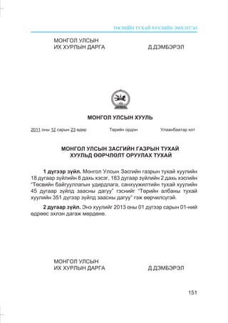 ÒªÑÂÈÉÍ ÒÓÕÀÉ ÕÓÓËÈÉÍ ÝÌÕÝÒÃÝË
151
ÌÎÍÃÎË ÓËÑÛÍ
ÈÕ ÕÓÐËÛÍ ÄÀÐÃÀ Ä.ÄÝÌÁÝÐÝË
ÌÎÍÃÎË ÓËÑÛÍ ÕÓÓËÜ
2011 îíû 12 ñàðûí 23 ºäºð Òºðèéí îðäîí Óëààíáààòàð õîò
ÌÎÍÃÎË ÓËÑÛÍ ÇÀÑÃÈÉÍ ÃÀÇÐÛÍ ÒÓÕÀÉ
ÕÓÓËÜÄ ªªÐ×ËªËÒ ÎÐÓÓËÀÕ ÒÓÕÀÉ
1 ä¿ãýýð ç¿éë. Ìîíãîë Óëñûí Çàñãèéí ãàçðûí òóõàé õóóëèéí
18 äóãààð ç¿éëèéí 8 äàõü õýñýã, 183 äóãààð ç¿éëèéí 2 äàõü õýñãèéí
“Òºñâèéí áàéãóóëëàãûí óäèðäëàãà, ñàíõ¿¿æèëòèéí òóõàé õóóëèéí
45 äóãààð ç¿éëä çààñíû äàãóó” ãýñíèéã “Òºðèéí àëáàíû òóõàé
õóóëèéí 351 ä¿ãýýð ç¿éëä çààñíû äàãóó” ãýæ ººð÷èëñ¿ãýé.
2 äóãààð ç¿éë. Ýíý õóóëèéã 2013 îíû 01 ä¿ãýýð ñàðûí 01-íèé
ºäðººñ ýõëýí äàãàæ ìºðäºíº.
ÌÎÍÃÎË ÓËÑÛÍ
ÈÕ ÕÓÐËÛÍ ÄÀÐÃÀ Ä.ÄÝÌÁÝÐÝË
 