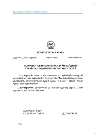 ÒªÑÂÈÉÍ ÒÓÕÀÉ ÕÓÓËÈÉÍ ÝÌÕÝÒÃÝË
152
ÌÎÍÃÎË ÓËÑÛÍ ÕÓÓËÜ
2011 îíû 12 ñàðûí 23 ºäºð Òºðèéí îðäîí Óëààíáààòàð õîò
ÌÎÍÃÎË ÓËÑÛÍ ßÀÌÍÛ ÝÐÕ Ç¯ÉÍ ÁÀÉÄËÛÍ
ÒÓÕÀÉ ÕÓÓËÜÄ ªªÐ×ËªËÒ ÎÐÓÓËÀÕ ÒÓÕÀÉ
1 ä¿ãýýð ç¿éë. Ìîíãîë Óëñûí ÿàìíû ýðõ ç¿éí áàéäëûí òóõàé
õóóëèéí 2 äóãààð ç¿éëèéí 2.1 äýõ õýñãèéí “Òºñâèéí áàéãóóëëàãûí
óäèðäëàãà, ñàíõ¿¿æèëòèéí òóõàé õóóëü” ãýñíèéã “Òºñâèéí òóõàé
õóóëü” ãýæ ººð÷èëñ¿ãýé.
2 äóãààð ç¿éë. Ýíý õóóëèéã 2013 îíû 01 ä¿ãýýð ñàðûí 01-íèé
ºäðººñ ýõëýí äàãàæ ìºðäºíº.
ÌÎÍÃÎË ÓËÑÛÍ
ÈÕ ÕÓÐËÛÍ ÄÀÐÃÀ Ä.ÄÝÌÁÝÐÝË
 