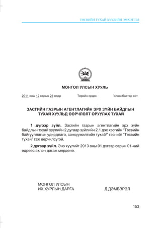 ÒªÑÂÈÉÍ ÒÓÕÀÉ ÕÓÓËÈÉÍ ÝÌÕÝÒÃÝË
153
ÌÎÍÃÎË ÓËÑÛÍ ÕÓÓËÜ
2011 îíû 12 ñàðûí 23 ºäºð Òºðèéí îðäîí Óëààíáààòàð õîò
ÇÀÑÃÈÉÍ ÃÀÇÐÛÍ ÀÃÅÍÒËÀÃÈÉÍ ÝÐÕ Ç¯ÉÍ ÁÀÉÄËÛÍ
ÒÓÕÀÉ ÕÓÓËÜÄ ªªÐ×ËªËÒ ÎÐÓÓËÀÕ ÒÓÕÀÉ
1 ä¿ãýýð ç¿éë. Çàñãèéí ãàçðûí àãåíòëàãèéí ýðõ ç¿éí
áàéäëûí òóõàé õóóëèéí 2 äóãààð ç¿éëèéí 2.1 äýõ õýñãèéí “Òºñâèéí
áàéãóóëëàãûí óäèðäëàãà, ñàíõ¿¿æèëòèéí òóõàé4
” ãýñíèéã “Òºñâèéí
òóõàé” ãýæ ººð÷èëñ¿ãýé.
2 äóãààð ç¿éë. Ýíý õóóëèéã 2013 îíû 01 ä¿ãýýð ñàðûí 01-íèé
ºäðººñ ýõëýí äàãàæ ìºðäºíº.
ÌÎÍÃÎË ÓËÑÛÍ
ÈÕ ÕÓÐËÛÍ ÄÀÐÃÀ Ä.ÄÝÌÁÝÐÝË
 