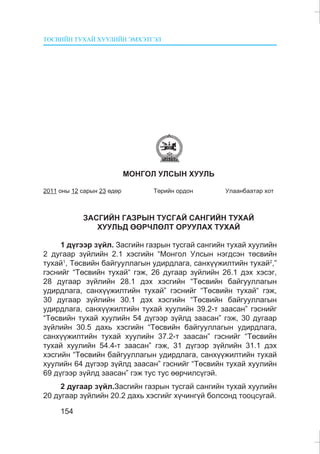 ÒªÑÂÈÉÍ ÒÓÕÀÉ ÕÓÓËÈÉÍ ÝÌÕÝÒÃÝË
154
ÌÎÍÃÎË ÓËÑÛÍ ÕÓÓËÜ
2011 îíû 12 ñàðûí 23 ºäºð Òºðèéí îðäîí Óëààíáààòàð õîò
ÇÀÑÃÈÉÍ ÃÀÇÐÛÍ ÒÓÑÃÀÉ ÑÀÍÃÈÉÍ ÒÓÕÀÉ
ÕÓÓËÜÄ ªªÐ×ËªËÒ ÎÐÓÓËÀÕ ÒÓÕÀÉ
1 ä¿ãýýð ç¿éë. Çàñãèéí ãàçðûí òóñãàé ñàíãèéí òóõàé õóóëèéí
2 äóãààð ç¿éëèéí 2.1 õýñãèéí “Ìîíãîë Óëñûí íýãäñýí òºñâèéí
òóõàé1
, Òºñâèéí áàéãóóëëàãûí óäèðäëàãà, ñàíõ¿¿æèëòèéí òóõàé2
,”
ãýñíèéã “Òºñâèéí òóõàé“ ãýæ, 26 äóãààð ç¿éëèéí 26.1 äýõ õýñýã,
28 äóãààð ç¿éëèéí 28.1 äýõ õýñãèéí “Òºñâèéí áàéãóóëëàãûí
óäèðäëàãà, ñàíõ¿¿æèëòèéí òóõàé” ãýñíèéã “Òºñâèéí òóõàé“ ãýæ,
30 äóãààð ç¿éëèéí 30.1 äýõ õýñãèéí “Òºñâèéí áàéãóóëëàãûí
óäèðäëàãà, ñàíõ¿¿æèëòèéí òóõàé õóóëèéí 39.2-ò çààñàí” ãýñíèéã
“Òºñâèéí òóõàé õóóëèéí 54 ä¿ãýýð ç¿éëä çààñàí” ãýæ, 30 äóãààð
ç¿éëèéí 30.5 äàõü õýñãèéí “Òºñâèéí áàéãóóëëàãûí óäèðäëàãà,
ñàíõ¿¿æèëòèéí òóõàé õóóëèéí 37.2-ò çààñàí” ãýñíèéã “Òºñâèéí
òóõàé õóóëèéí 54.4-ò çààñàí” ãýæ, 31 ä¿ãýýð ç¿éëèéí 31.1 äýõ
õýñãèéí “Òºñâèéí áàéãóóëëàãûí óäèðäëàãà, ñàíõ¿¿æèëòèéí òóõàé
õóóëèéí 64 ä¿ãýýð ç¿éëä çààñàí” ãýñíèéã “Òºñâèéí òóõàé õóóëèéí
69 ä¿ãýýð ç¿éëä çààñàí” ãýæ òóñ òóñ ººð÷èëñ¿ãýé.
2 äóãààð ç¿éë.Çàñãèéí ãàçðûí òóñãàé ñàíãèéí òóõàé õóóëèéí
20 äóãààð ç¿éëèéí 20.2 äàõü õýñãèéã õ¿÷èíã¿é áîëñîíä òîîöñóãàé.
 