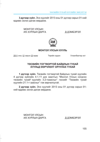 ÒªÑÂÈÉÍ ÒÓÕÀÉ ÕÓÓËÈÉÍ ÝÌÕÝÒÃÝË
155
3 äóãààð ç¿éë. Ýíý õóóëèéã 2013 îíû 01 ä¿ãýýð ñàðûí 01-íèé
ºäðººñ ýõëýí äàãàæ ìºðäºíº.
ÌÎÍÃÎË ÓËÑÛÍ
ÈÕ ÕÓÐËÛÍ ÄÀÐÃÀ Ä.ÄÝÌÁÝÐÝË
ÌÎÍÃÎË ÓËÑÛÍ ÕÓÓËÜ
2011 îíû 12 ñàðûí 23 ºäºð Òºðèéí îðäîí Óëààíáààòàð õîò
ÒªÑÂÈÉÍ ÒÎÃÒÂÎÐÒÎÉ ÁÀÉÄËÛÍ ÒÓÕÀÉ
ÕÓÓËÜÄ ªªÐ×ËªËÒ ÎÐÓÓËÀÕ ÒÓÕÀÉ
1 ä¿ãýýð ç¿éë. Òºñâèéí òîãòâîðòîé áàéäëûí òóõàé õóóëèéí
4 ä¿ãýýð ç¿éëèéí 4.1.11 äýõ çààëòûí “Ìîíãîë Óëñûí íýãäñýí
òºñâèéí òóõàé2
õóóëèéí 3.2-òçààñíûã” ãýñíèéã “Òºñâèéí òóõàé
õóóëèéí 21.1-ò çààñíûã” ãýæ ººð÷èëñ¿ãýé.
2 äóãààð ç¿éë. Ýíý õóóëèéã 2013 îíû 01 ä¿ãýýð ñàðûí 01-
íèé ºäðººñ ýõëýí äàãàæ ìºðäºíº.
ÌÎÍÃÎË ÓËÑÛÍ
ÈÕ ÕÓÐËÛÍ ÄÀÐÃÀ Ä.ÄÝÌÁÝÐÝË
 