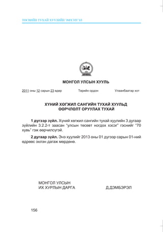 ÒªÑÂÈÉÍ ÒÓÕÀÉ ÕÓÓËÈÉÍ ÝÌÕÝÒÃÝË
156
ÌÎÍÃÎË ÓËÑÛÍ ÕÓÓËÜ
2011 îíû 12 ñàðûí 23 ºäºð Òºðèéí îðäîí Óëààíáààòàð õîò
Õ¯ÍÈÉ ÕªÃÆÈË ÑÀÍÃÈÉÍ ÒÓÕÀÉ ÕÓÓËÜÄ
ªªÐ×ËªËÒ ÎÐÓÓËÀÕ ÒÓÕÀÉ
1 ä¿ãýýð ç¿éë. Õ¿íèé õºãæèë ñàíãèéí òóõàé õóóëèéí 3 äóãààð
ç¿éëèéí 3.2.2-ò çààñàí “óëñûí òºñºâò íîãäîõ õýñýã” ãýñíèéã “70
õóâü” ãýæ ººð÷èëñ¿ãýé.
2 äóãààð ç¿éë. Ýíý õóóëèéã 2013 îíû 01 ä¿ãýýð ñàðûí 01-íèé
ºäðººñ ýõëýí äàãàæ ìºðäºíº.
ÌÎÍÃÎË ÓËÑÛÍ
ÈÕ ÕÓÐËÛÍ ÄÀÐÃÀ Ä.ÄÝÌÁÝÐÝË
 