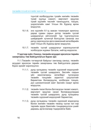 ÒªÑÂÈÉÍ ÒÓÕÀÉ ÕÓÓËÈÉÍ ÝÌÕÝÒÃÝË
16
ò¿¿íòýé õîëáîãäóóëàí òóõàéí æèëèéí òºñâèéí
òóõàé õóóëüä íýìýëò, ººð÷ëºëò îðóóëàõ
òóõàé õóóëèéí òºñëèéã òàíèëöóóëãà, òîîöîî,
¿íäýñëýëèéí õàìò Óëñûí Èõ Õóðàëä ºðãºí
ìýä¿¿ëýõ;
10.1.6. ýíý õóóëèéí 8.1-ä çààñàí òîõèîëäîë àðèëñíû
äàðàà ãóðâàí ñàðûí äîòîð òºñâèéí òóñãàé
øààðäëàãûí ¿éë÷ëýëèéã ò¿ð ò¿äãýëç¿¿ëñýí
øèéäâýðèéã õ¿÷èíã¿é áîëãóóëàõ ñàíàëàà ýíý
äàãóó õýðýãæ¿¿ëýõ àðãà õýìæýýíèé õºòºëáºðèéí
õàìò Óëñûí Èõ Õóðàëä ºðãºí ìýä¿¿ëýõ;
10.1.7. òºñâèéí òóñãàé øààðäëàãûã õýðýãæ¿¿ëýõòýé
õîëáîãäñîí æóðìûã áàòàëæ, íèéòýä ìýäýýëýõ.
11 ä¿ãýýð ç¿éë. Ñàíõ¿¿, òºñâèéí àñóóäàë ýðõýëñýí òºðèéí
çàõèðãààíû òºâ áàéãóóëëàãûí á¿ðýí ýðõ
11.1.Òºñâèéí òîãòâîðòîé áàéäëûã õàíãàõàä ñàíõ¿¿, òºñâèéí
àñóóäàë ýðõýëñýí òºðèéí çàõèðãààíû òºâ áàéãóóëëàãà äàðààõ
á¿ðýí ýðõèéã õýðýãæ¿¿ëíý:
11.1.1. äóíä õóãàöààíû òºñâèéí õ¿ðýýíèé ìýäýãäëèéã
òºñâèéí òóñãàé øààðäëàãà, Çàñãèéí ãàçðûí
¿éë àæèëëàãààíû õºòºëáºðò òóñãàãäñàí
òºñâèéí òýíöëèéí çîðèëòîò ¿ç¿¿ëýëòèéã
áàðèìòëàí áîëîâñðóóëæ, õîëáîãäîõ òîîöîî,
ä¿í øèíæèëãýýíèé õàìò Çàñãèéí ãàçàðò ºðãºí
ìýä¿¿ëýõ;
11.1.2. òºñâèéí òºñºë áîëîí áàòëàãäñàí òºñºâò íýìýëò,
ººð÷ëºëò îðóóëàõ ñàíàë áîëîâñðóóëàõäàà
òºñâèéí òóñãàé øààðäëàãà, äóíä õóãàöààíû
òºñâèéí õ¿ðýýíèé ìýäýãäëèéã áàðèìòëàõ;
11.1.3. äóíä õóãàöààíû òºñâèéí õ¿ðýýíèé ìýäýãäýëä
áîëîí æèëèéí òºñâèéí òºñºëä òóñãàõ ãîë íýð
òºðëèéí ýðäýñ áàÿëãèéí òýíöâýðæ¿¿ëñýí ¿íèéã
äàðààõü àðãà÷ëàëààð òîäîðõîéëæ áàéõ:
 