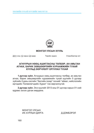 ÒªÑÂÈÉÍ ÒÓÕÀÉ ÕÓÓËÈÉÍ ÝÌÕÝÒÃÝË
160
ÌÎÍÃÎË ÓËÑÛÍ ÕÓÓËÜ
2011 îíû 12 ñàðûí 23 ºäºð Òºðèéí îðäîí Óëààíáààòàð õîò
ÀÃÍÓÓÐÛÍ ÍªªÖ ÀØÈÃËÀÑÍÛ ÒªËÁªÐ, ÀÍ ÀÌÜÒÀÍ
ÀÃÍÀÕ, ÁÀÐÈÕ ÇªÂØªªÐËÈÉÍ ÕÓÐÀÀÌÆÈÉÍ ÒÓÕÀÉ
ÕÓÓËÜÄ ªªÐ×ËªËÒ ÎÐÓÓËÀÕ ÒÓÕÀÉ
1 ä¿ãýýð ç¿éë. Àãíóóðûí íººö àøèãëàñíû òºëáºð, àí àìüòàí
àãíàõ, áàðèõ çºâøººðëèéí õóðààìæèéí òóõàé õóóëèéí 5 äóãààð
ç¿éëèéí 3 äàõü õýñãèéí “Çàñãèéí ãàçàð” ãýñíèéã “àéìàã, íèéñëýëèéí
èðãýäèéí Òºëººëºã÷äèéí Õóðàë” ãýæ ººð÷èëñ¿ãýé.
2 äóãààð ç¿éë. Ýíý õóóëèéã 2013 îíû 01 ä¿ãýýð ñàðûí 01-íèé
ºäðººñ ýõëýí äàãàæ ìºðäºíº.
ÌÎÍÃÎË ÓËÑÛÍ
ÈÕ ÕÓÐËÛÍ ÄÀÐÃÀ Ä.ÄÝÌÁÝÐÝË
 