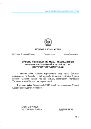 ÒªÑÂÈÉÍ ÒÓÕÀÉ ÕÓÓËÈÉÍ ÝÌÕÝÒÃÝË
161
ÌÎÍÃÎË ÓËÑÛÍ ÕÓÓËÜ
2011 îíû 12 ñàðûí 23 ºäºð Òºðèéí îðäîí Óëààíáààòàð õîò
ÎÉÃÎÎÑ ÕÝÐÝÃËÝÝÍÈÉ ÌÎÄ, Ò¯ËÝÝ ÁÝËÒÃÝÆ
ÀØÈÃËÀÑÍÛ ÒªËÁªÐÈÉÍ ÒÓÕÀÉ ÕÓÓËÜÄ
ªªÐ×ËªËÒ ÎÐÓÓËÀÕ ÒÓÕÀÉ
1 ä¿ãýýð ç¿éë. Îéãîîñ õýðýãëýýíèé ìîä, ò¿ëýý áýëòãýæ
àøèãëàñíû òºëáºðèéí òóõàé õóóëèéí 6 äóãààð ç¿éëèéí 2 äàõü
õýñãèéí “Çàñãèéí ãàçàð” ãýñíèéã “àéìàã, íèéñëýëèéí èðãýäèéí
Òºëººëºã÷äèéí Õóðàë” ãýæ ººð÷èëñ¿ãýé.
2 äóãààð ç¿éë. Ýíý õóóëèéã 2013 îíû 01 ä¿ãýýð ñàðûí 01-íèé
ºäðººñ ýõëýí äàãàæ ìºðäºíº.
ÌÎÍÃÎË ÓËÑÛÍ
ÈÕ ÕÓÐËÛÍ ÄÀÐÃÀ Ä.ÄÝÌÁÝÐÝË
 