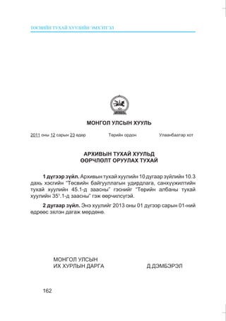 ÒªÑÂÈÉÍ ÒÓÕÀÉ ÕÓÓËÈÉÍ ÝÌÕÝÒÃÝË
162
ÌÎÍÃÎË ÓËÑÛÍ ÕÓÓËÜ
2011 îíû 12 ñàðûí 23 ºäºð Òºðèéí îðäîí Óëààíáààòàð õîò
ÀÐÕÈÂÛÍ ÒÓÕÀÉ ÕÓÓËÜÄ
ªªÐ×ËªËÒ ÎÐÓÓËÀÕ ÒÓÕÀÉ
1 ä¿ãýýð ç¿éë. Àðõèâûí òóõàé õóóëèéí 10 äóãààð ç¿éëèéí 10.3
äàõü õýñãèéí “Òºñâèéí áàéãóóëëàãûí óäèðäëàãà, ñàíõ¿¿æèëòèéí
òóõàé õóóëèéí 45.1-ä çààñíû” ãýñíèéã “Òºðèéí àëáàíû òóõàé
õóóëèéí 351
.1-ä çààñíû” ãýæ ººð÷èëñ¿ãýé.
2 äóãààð ç¿éë. Ýíý õóóëèéã 2013 îíû 01 ä¿ãýýð ñàðûí 01-íèé
ºäðººñ ýõëýí äàãàæ ìºðäºíº.
ÌÎÍÃÎË ÓËÑÛÍ
ÈÕ ÕÓÐËÛÍ ÄÀÐÃÀ Ä.ÄÝÌÁÝÐÝË
 