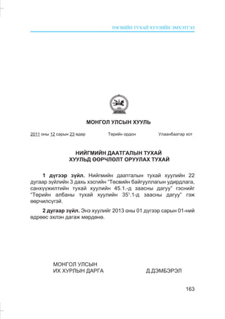 ÒªÑÂÈÉÍ ÒÓÕÀÉ ÕÓÓËÈÉÍ ÝÌÕÝÒÃÝË
163
ÌÎÍÃÎË ÓËÑÛÍ ÕÓÓËÜ
2011 îíû 12 ñàðûí 23 ºäºð Òºðèéí îðäîí Óëààíáààòàð õîò
ÍÈÉÃÌÈÉÍ ÄÀÀÒÃÀËÛÍ ÒÓÕÀÉ
ÕÓÓËÜÄ ªªÐ×ËªËÒ ÎÐÓÓËÀÕ ÒÓÕÀÉ
1 ä¿ãýýð ç¿éë. Íèéãìèéí äààòãàëûí òóõàé õóóëèéí 22
äóãààð ç¿éëèéí 3 äàõü õýñãèéí “Òºñâèéí áàéãóóëëàãûí óäèðäëàãà,
ñàíõ¿¿æèëòèéí òóõàé õóóëèéí 45.1.-ä çààñíû äàãóó” ãýñíèéã
“Òºðèéí àëáàíû òóõàé õóóëèéí 351
.1-ä çààñíû äàãóó” ãýæ
ººð÷èëñ¿ãýé.
2 äóãààð ç¿éë. Ýíý õóóëèéã 2013 îíû 01 ä¿ãýýð ñàðûí 01-íèé
ºäðººñ ýõëýí äàãàæ ìºðäºíº.
ÌÎÍÃÎË ÓËÑÛÍ
ÈÕ ÕÓÐËÛÍ ÄÀÐÃÀ Ä.ÄÝÌÁÝÐÝË
 