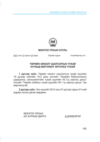 ÒªÑÂÈÉÍ ÒÓÕÀÉ ÕÓÓËÈÉÍ ÝÌÕÝÒÃÝË
165
ÌÎÍÃÎË ÓËÑÛÍ ÕÓÓËÜ
2011 îíû 12 ñàðûí 23 ºäºð Òºðèéí îðäîí Óëààíáààòàð õîò
ÒªÐÈÉÍ ÕßÍÀËÒ ØÀËÃÀËÒÛÍ ÒÓÕÀÉ
ÕÓÓËÜÄ ªªÐ×ËªËÒ ÎÐÓÓËÀÕ ÒÓÕÀÉ
1 ä¿ãýýð ç¿éë. Òºðèéí õÿíàëò øàëãàëòûí òóõàé õóóëèéí
10 äóãààð ç¿éëèéí 10.2 äàõü õýñãèéí “Òºñâèéí áàéãóóëëàãûí
óäèðäëàãà, ñàíõ¿¿æèëòèéí òóõàé õóóëèéí 45.1-ä çààñíû äàãóó”
ãýñíèéã “Òºðèéí àëáàíû òóõàé õóóëèéí 351
.1-ä çààñíû äàãóó” ãýæ
ººð÷èëñ¿ãýé.
2 äóãààð ç¿éë. Ýíý õóóëèéã 2013 îíû 01 ä¿ãýýð ñàðûí 01-íèé
ºäðººñ ýõëýí äàãàæ ìºðäºíº.
ÌÎÍÃÎË ÓËÑÛÍ
ÈÕ ÕÓÐËÛÍ ÄÀÐÃÀ Ä.ÄÝÌÁÝÐÝË
 