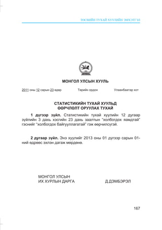 ÒªÑÂÈÉÍ ÒÓÕÀÉ ÕÓÓËÈÉÍ ÝÌÕÝÒÃÝË
167
ÌÎÍÃÎË ÓËÑÛÍ ÕÓÓËÜ
2011 îíû 12 ñàðûí 23 ºäºð Òºðèéí îðäîí Óëààíáààòàð õîò
ÑÒÀÒÈÑÒÈÊÈÉÍ ÒÓÕÀÉ ÕÓÓËÜÄ
ªªÐ×ËªËÒ ÎÐÓÓËÀÕ ÒÓÕÀÉ
1 ä¿ãýýð ç¿éë. Ñòàòèñòèêèéí òóõàé õóóëèéí 12 äóãààð
ç¿éëèéí 3 äàõü õýñãèéí 23 äàõü çààëòûí “õîëáîãäîõ ÿàìäòàé”
ãýñíèéã “õîëáîãäîõ áàéãóóëëàãàòàé” ãýæ ººð÷èëñ¿ãýé.
2 äóãààð ç¿éë. Ýíý õóóëèéã 2013 îíû 01 ä¿ãýýð ñàðûí 01-
íèé ºäðººñ ýõëýí äàãàæ ìºðäºíº.
ÌÎÍÃÎË ÓËÑÛÍ
ÈÕ ÕÓÐËÛÍ ÄÀÐÃÀ Ä.ÄÝÌÁÝÐÝË
 