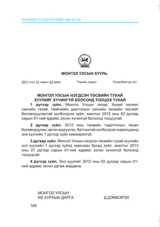 ÒªÑÂÈÉÍ ÒÓÕÀÉ ÕÓÓËÈÉÍ ÝÌÕÝÒÃÝË
168
ÌÎÍÃÎË ÓËÑÛÍ ÕÓÓËÜ
2011 îíû 12 ñàðûí 23 ºäºð Òºðèéí îðäîí Óëààíáààòàð õîò
ÌÎÍÃÎË ÓËÑÛÍ ÍÝÃÄÑÝÍ ÒªÑÂÈÉÍ ÒÓÕÀÉ
ÕÓÓËÈÉÃ Õ¯×ÈÍÃ¯É ÁÎËÑÎÍÄ ÒÎÎÖÎÕ ÒÓÕÀÉ
1 ä¿ãýýð ç¿éë. Ìîíãîë Óëñûí òºñºâ, Õ¿íèé õºãæèë
ñàíãèéí òºñºâ, Íèéãìèéí äààòãàëûí ñàíãèéí òºñâèéí òºñëèéã
áîëîâñðóóëàõòàé õîëáîãäñîí ç¿éë, çààëòûã 2012 îíû 02 äóãààð
ñàðûí 01-íèé ºäðººñ ýõëýí õ¿÷èíã¿é áîëñîíä òîîöñóãàé.
2 äóãààð ç¿éë. 2012 îíû òºñâèéí òîäîòãîëûí òºñºë
áîëîâñðóóëàõ, ºðãºí ìýä¿¿ëýõ, áàòëàõòàé õîëáîãäñîí õàðèëöààíä
ýíý õóóëèéí 1 ä¿ãýýð ç¿éë õàìààðàõã¿é.
3 äóãààð ç¿éë. Ìîíãîë Óëñûí íýãäñýí òºñâèéí òóõàé õóóëèéí
ýíý õóóëèéí 1 ä¿ãýýð ç¿éëä çààñíààñ áóñàä ç¿éë, çààëòûã 2013
îíû 01 ä¿ãýýð ñàðûí 01-íèé ºäðººñ ýõëýí õ¿÷èíã¿é áîëñîíä
òîîöñóãàé.
4 ä¿ãýýð ç¿éë. Ýíý õóóëèéã 2012 îíû 02 äóãààð ñàðûí 01-
íèé ºäðººñ ýõëýí äàãàæ ìºðäºíº.
ÌÎÍÃÎË ÓËÑÛÍ
ÈÕ ÕÓÐËÛÍ ÄÀÐÃÀ Ä.ÄÝÌÁÝÐÝË
 