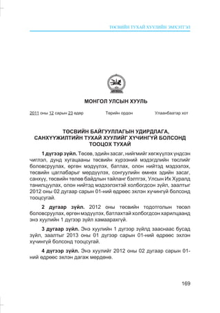 ÒªÑÂÈÉÍ ÒÓÕÀÉ ÕÓÓËÈÉÍ ÝÌÕÝÒÃÝË
169
ÌÎÍÃÎË ÓËÑÛÍ ÕÓÓËÜ
2011 îíû 12 ñàðûí 23 ºäºð Òºðèéí îðäîí Óëààíáààòàð õîò
ÒªÑÂÈÉÍ ÁÀÉÃÓÓËËÀÃÛÍ ÓÄÈÐÄËÀÃÀ,
ÑÀÍÕ¯¯ÆÈËÒÈÉÍ ÒÓÕÀÉ ÕÓÓËÈÉÃ Õ¯×ÈÍÃ¯É ÁÎËÑÎÍÄ
ÒÎÎÖÎÕ ÒÓÕÀÉ
1 ä¿ãýýð ç¿éë. Òºñºâ, ýäèéí çàñàã, íèéãìèéã õºãæ¿¿ëýõ ¿íäñýí
÷èãëýë, äóíä õóãàöààíû òºñâèéí õ¿ðýýíèé ìýäýãäëèéí òºñëèéã
áîëîâñðóóëàõ, ºðãºí ìýä¿¿ëýõ, áàòëàõ, îëîí íèéòýä ìýäýýëýõ,
òºñâèéí öàãëàáàðûã ìºðä¿¿ëýõ, ñîíãóóëèéí ºìíºõ ýäèéí çàñàã,
ñàíõ¿¿, òºñâèéí òºëºâ áàéäëûí òàéëàíã áýëòãýõ, Óëñûí Èõ Õóðàëä
òàíèëöóóëàõ, îëîí íèéòýä ìýäýýëýõòýé õîëáîãäñîí ç¿éë, çààëòûã
2012 îíû 02 äóãààð ñàðûí 01-íèé ºäðººñ ýõëýí õ¿÷èíã¿é áîëñîíä
òîîöñóãàé.
2 äóãààð ç¿éë. 2012 îíû òºñâèéí òîäîòãîëûí òºñºë
áîëîâñðóóëàõ, ºðãºí ìýä¿¿ëýõ, áàòëàõòàé õîëáîãäñîí õàðèëöààíä
ýíý õóóëèéí 1 ä¿ãýýð ç¿éë õàìààðàõã¿é.
3 äóãààð ç¿éë. Ýíý õóóëèéí 1 ä¿ãýýð ç¿éëä çààñíààñ áóñàä
ç¿éë, çààëòûã 2013 îíû 01 ä¿ãýýð ñàðûí 01-íèé ºäðººñ ýõëýí
õ¿÷èíã¿é áîëñîíä òîîöñóãàé.
4 ä¿ãýýð ç¿éë. Ýíý õóóëèéã 2012 îíû 02 äóãààð ñàðûí 01-
íèé ºäðººñ ýõëýí äàãàæ ìºðäºíº.
 