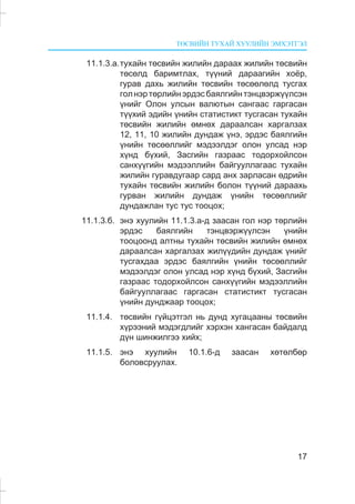 ÒªÑÂÈÉÍ ÒÓÕÀÉ ÕÓÓËÈÉÍ ÝÌÕÝÒÃÝË
17
11.1.3.à.òóõàéí òºñâèéí æèëèéí äàðààõ æèëèéí òºñâèéí
òºñºëä áàðèìòëàõ, ò¿¿íèé äàðààãèéí õî¸ð,
ãóðàâ äàõü æèëèéí òºñâèéí òºñººëºëä òóñãàõ
ãîëíýðòºðëèéíýðäýñáàÿëãèéíòýíöâýðæ¿¿ëñýí
¿íèéã Îëîí óëñûí âàëþòûí ñàíãààñ ãàðãàñàí
ò¿¿õèé ýäèéí ¿íèéí ñòàòèñòèêò òóñãàñàí òóõàéí
òºñâèéí æèëèéí ºìíºõ äàðààëñàí õàðãàëçàõ
12, 11, 10 æèëèéí äóíäàæ ¿íý, ýðäýñ áàÿëãèéí
¿íèéí òºñººëëèéã ìýäýýëäýã îëîí óëñàä íýð
õ¿íä á¿õèé, Çàñãèéí ãàçðààñ òîäîðõîéëñîí
ñàíõ¿¿ãèéí ìýäýýëëèéí áàéãóóëëàãààñ òóõàéí
æèëèéí ãóðàâäóãààð ñàðä àíõ çàðëàñàí ºäðèéí
òóõàéí òºñâèéí æèëèéí áîëîí ò¿¿íèé äàðààõü
ãóðâàí æèëèéí äóíäàæ ¿íèéí òºñººëëèéã
äóíäàæëàí òóñ òóñ òîîöîõ;
11.1.3.á. ýíý õóóëèéí 11.1.3.à-ä çààñàí ãîë íýð òºðëèéí
ýðäýñ áàÿëãèéí òýíöâýðæ¿¿ëñýí ¿íèéí
òîîöîîíä àëòíû òóõàéí òºñâèéí æèëèéí ºìíºõ
äàðààëñàí õàðãàëçàõ æèë¿¿äèéí äóíäàæ ¿íèéã
òóñãàõäàà ýðäýñ áàÿëãèéí ¿íèéí òºñººëëèéã
ìýäýýëäýã îëîí óëñàä íýð õ¿íä á¿õèé, Çàñãèéí
ãàçðààñ òîäîðõîéëñîí ñàíõ¿¿ãèéí ìýäýýëëèéí
áàéãóóëëàãààñ ãàðãàñàí ñòàòèñòèêò òóñãàñàí
¿íèéí äóíäæààð òîîöîõ;
11.1.4. òºñâèéí ã¿éöýòãýë íü äóíä õóãàöààíû òºñâèéí
õ¿ðýýíèé ìýäýãäëèéã õýðõýí õàíãàñàí áàéäàëä
ä¿í øèíæèëãýý õèéõ;
11.1.5. ýíý õóóëèéí 10.1.6-ä çààñàí õºòºëáºð
áîëîâñðóóëàõ.
 