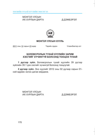 ÒªÑÂÈÉÍ ÒÓÕÀÉ ÕÓÓËÈÉÍ ÝÌÕÝÒÃÝË
170
ÌÎÍÃÎË ÓËÑÛÍ
ÈÕ ÕÓÐËÛÍ ÄÀÐÃÀ Ä.ÄÝÌÁÝÐÝË
ÌÎÍÃÎË ÓËÑÛÍ ÕÓÓËÜ
2011 îíû 12 ñàðûí 23 ºäºð Òºðèéí îðäîí Óëààíáààòàð õîò
ÁÎËÎÂÑÐÎËÛÍ ÒÓÕÀÉ ÕÓÓËÈÉÍ ÇÀÐÈÌ
ÕÝÑÃÈÉÃ Õ¯×ÈÍÃ¯É ÁÎËÑÎÍÄ ÒÎÎÖÎÕ ÒÓÕÀÉ
1 ä¿ãýýð ç¿éë. Áîëîâñðîëûí òóõàé õóóëèéí 39 ä¿ãýýð
ç¿éëèéí 39.1 äýõ õýñãèéã õ¿÷èíã¿é áîëñîíä òîîöñóãàé.
2 äóãààð ç¿éë. Ýíý õóóëèéã 2012 îíû 02 äóãààð ñàðûí 01-
íèé ºäðººñ ýõëýí äàãàæ ìºðäºíº.
ÌÎÍÃÎË ÓËÑÛÍ
ÈÕ ÕÓÐËÛÍ ÄÀÐÃÀ Ä.ÄÝÌÁÝÐÝË
 