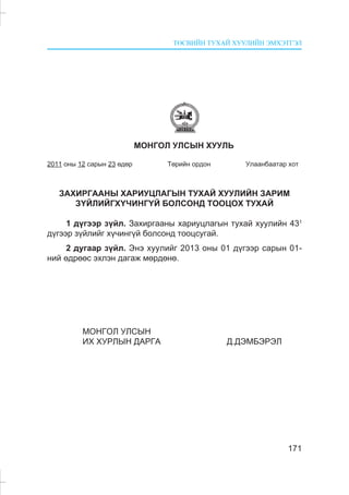 ÒªÑÂÈÉÍ ÒÓÕÀÉ ÕÓÓËÈÉÍ ÝÌÕÝÒÃÝË
171
ÌÎÍÃÎË ÓËÑÛÍ ÕÓÓËÜ
2011 îíû 12 ñàðûí 23 ºäºð Òºðèéí îðäîí Óëààíáààòàð õîò
ÇÀÕÈÐÃÀÀÍÛ ÕÀÐÈÓÖËÀÃÛÍ ÒÓÕÀÉ ÕÓÓËÈÉÍ ÇÀÐÈÌ
Ç¯ÉËÈÉÃÕ¯×ÈÍÃ¯É ÁÎËÑÎÍÄ ÒÎÎÖÎÕ ÒÓÕÀÉ
1 ä¿ãýýð ç¿éë. Çàõèðãààíû õàðèóöëàãûí òóõàé õóóëèéí 431
ä¿ãýýð ç¿éëèéã õ¿÷èíã¿é áîëñîíä òîîöñóãàé.
2 äóãààð ç¿éë. Ýíý õóóëèéã 2013 îíû 01 ä¿ãýýð ñàðûí 01-
íèé ºäðººñ ýõëýí äàãàæ ìºðäºíº.
ÌÎÍÃÎË ÓËÑÛÍ
ÈÕ ÕÓÐËÛÍ ÄÀÐÃÀ Ä.ÄÝÌÁÝÐÝË
 