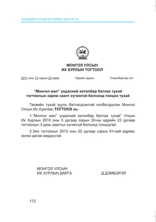 ÒªÑÂÈÉÍ ÒÓÕÀÉ ÕÓÓËÈÉÍ ÝÌÕÝÒÃÝË
172
ÌÎÍÃÎË ÓËÑÛÍ
ÈÕ ÕÓÐËÛÍ ÒÎÃÒÎÎË
2011 îíû 12 ñàðûí 23 ºäºð Òºðèéí îðäîí Óëààíáààòàð õîò
“Ìîíãîë ìàë” ¿íäýñíèé õºòºëáºð áàòëàõ òóõàé
òîãòîîëûí çàðèì çààëò õ¿÷èíã¿é áîëñîíä òîîöîõ òóõàé
Òºñâèéí òóõàé õóóëü áàòëàãäñàíòàé õîëáîãäóóëàí Ìîíãîë
Óëñûí Èõ Õóðëààñ ÒÎÃÒÎÎÕ íü:
1.“Ìîíãîë ìàë” ¿íäýñíèé õºòºëáºð áàòëàõ òóõàé” Óëñûí
Èõ Õóðëûí 2010 îíû 5 äóãààð ñàðûí 20-íû ºäðèéí 23 äóãààð
òîãòîîëûí 3 äàõü çààëòûã õ¿÷èíã¿é áîëñîíä òîîöñóãàé.
2.Ýíý òîãòîîëûã 2012 îíû 02 äóãààð ñàðûí 01-íèé ºäðººñ
ýõëýí äàãàæ ìºðäñ¿ãýé.
ÌÎÍÃÎË ÓËÑÛÍ
ÈÕ ÕÓÐËÛÍ ÄÀÐÃÀ Ä.ÄÝÌÁÝÐÝË
 