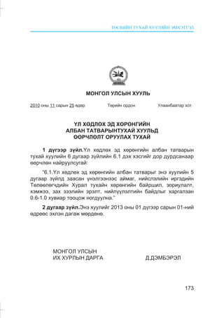 ÒªÑÂÈÉÍ ÒÓÕÀÉ ÕÓÓËÈÉÍ ÝÌÕÝÒÃÝË
173
ÌÎÍÃÎË ÓËÑÛÍ ÕÓÓËÜ
2010 îíû 11 ñàðûí 25 ºäºð Òºðèéí îðäîí Óëààíáààòàð õîò
¯Ë ÕªÄËªÕ ÝÄ ÕªÐªÍÃÈÉÍ
ÀËÁÀÍ ÒÀÒÂÀÐÛÍÒÓÕÀÉ ÕÓÓËÜÄ
ªªÐ×ËªËÒ ÎÐÓÓËÀÕ ÒÓÕÀÉ
1 ä¿ãýýð ç¿éë.¯ë õºäëºõ ýä õºðºíãèéí àëáàí òàòâàðûí
òóõàé õóóëèéí 6 äóãààð ç¿éëèéí 6.1 äýõ õýñãèéã äîð äóðäñàíààð
ººð÷ëºí íàéðóóëñóãàé:
“6.1.¯ë õºäëºõ ýä õºðºíãèéí àëáàí òàòâàðûã ýíý õóóëèéí 5
äóãààð ç¿éëä çààñàí ¿íýëãýýíýýñ àéìàã, íèéñëýëèéí èðãýäèéí
Òºëººëºã÷äèéí Õóðàë òóõàéí õºðºíãèéí áàéðøèë, çîðèóëàëò,
õýìæýý, çàõ çýýëèéí ýðýëò, íèéë¿¿ëýëòèéí áàéäëûã õàðãàëçàí
0.6-1.0 õóâèàð òîîöîæ íîãäóóëíà.”
2 äóãààð ç¿éë.Ýíý õóóëèéã 2013 îíû 01 ä¿ãýýð ñàðûí 01-íèé
ºäðººñ ýõëýí äàãàæ ìºðäºíº.
ÌÎÍÃÎË ÓËÑÛÍ
ÈÕ ÕÓÐËÛÍ ÄÀÐÃÀ Ä.ÄÝÌÁÝÐÝË
 