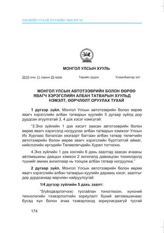 ÒªÑÂÈÉÍ ÒÓÕÀÉ ÕÓÓËÈÉÍ ÝÌÕÝÒÃÝË
174
ÌÎÍÃÎË ÓËÑÛÍ ÕÓÓËÜ
2010 îíû 11 ñàðûí 25 ºäºð Òºðèéí îðäîí Óëààíáààòàð õîò
ÌÎÍÃÎË ÓËÑÛÍ ÀÂÒÎÒÝÝÂÐÈÉÍ ÁÎËÎÍ ªªÐªª
ßÂÀÃ× ÕÝÐÝÃÑËÈÉÍ ÀËÁÀÍ ÒÀÒÂÀÐÛÍ ÕÓÓËÜÄ
ÍÝÌÝËÒ, ªªÐ×ËªËÒ ÎÐÓÓËÀÕ ÒÓÕÀÉ
1 ä¿ãýýð ç¿éë. Ìîíãîë Óëñûí àâòîòýýâðèéí áîëîí ººðºº
ÿâàã÷ õýðýãñëèéí àëáàí òàòâàðûí õóóëèéí 5 äóãààð ç¿éëä äîð
äóðäñàí àãóóëãàòàé 3, 4 äýõ õýñýã íýìñ¿ãýé:
“3.Ýíý ç¿éëèéí 1 äýõ õýñýãò çààñàí àâòîòýýâðèéí áîëîí
ººðºº ÿâàã÷ õýðýãñýëä íîãäóóëàõ àëáàí òàòâàðûí õýìæýýã Óëñûí
Èõ Õóðëààñ áàòàëñàí õÿçãààðò áàãòààí àëáàí òàòâàð òºëºã÷èéí
àâòîòýýâðèéí áîëîí ººðºº ÿâàã÷ õýðýãñëèéí á¿ðòãýëòýé àéìàã,
íèéñëýëèéí èðãýäèéí Òºëººëºã÷äèéí Õóðàë òîãòîîíî.
4.Ýíý ç¿éëèéí 1 äýõ õýñãèéí 6 äàõü çààëòàä çààñàí à÷ààíû
àâòîìàøèíû äààöûí õýìæýý 2 àíãèëàëä äàâõàöñàí òîõèîëäîëä
ò¿¿íèéã ºìíºõ àíãèëëààð íü òîîöîæ àëáàí òàòâàð íîãäóóëíà.”
2 äóãààð ç¿éë. Ìîíãîë Óëñûí àâòîòýýâðèéí áîëîí ººðºº
ÿâàã÷ õýðýãñëèéí àëáàí òàòâàðûí õóóëèéí äàðààõü õýñýã, çààëòûã
äîð äóðäñàíààð ººð÷ëºí íàéðóóëñóãàé:
1/4 ä¿ãýýð ç¿éëèéí 5 äàõü çààëò:
“5/¿éëäâýðëýã÷ýýñ òóñãàéëàí òîíîãëîñîí, õ¿íñíèé
òåõíîëîãèéí òýýâýðëýëòèéí çîðèóëàëò á¿õèé àâòîìàøèíààñ
áóñàä õ¿í áîëîí à÷àà òýýâýðëýõýä çîðèóëàãäààã¿é òóñãàé
 