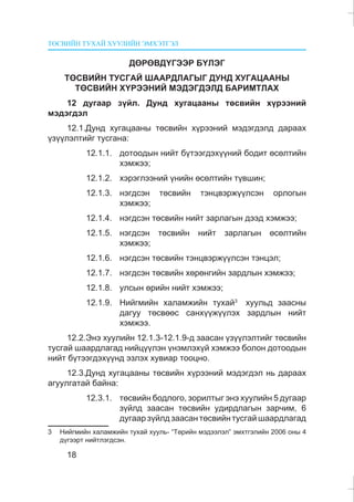 ÒªÑÂÈÉÍ ÒÓÕÀÉ ÕÓÓËÈÉÍ ÝÌÕÝÒÃÝË
18
ÄªÐªÂÄ¯ÃÝÝÐ Á¯ËÝÃ
ÒªÑÂÈÉÍ ÒÓÑÃÀÉ ØÀÀÐÄËÀÃÛÃ ÄÓÍÄ ÕÓÃÀÖÀÀÍÛ
ÒªÑÂÈÉÍ Õ¯ÐÝÝÍÈÉ ÌÝÄÝÃÄÝËÄ ÁÀÐÈÌÒËÀÕ
12 äóãààð ç¿éë. Äóíä õóãàöààíû òºñâèéí õ¿ðýýíèé
ìýäýãäýë
12.1.Äóíä õóãàöààíû òºñâèéí õ¿ðýýíèé ìýäýãäýëä äàðààõ
¿ç¿¿ëýëòèéã òóñãàíà:
12.1.1. äîòîîäûí íèéò á¿òýýãäýõ¿¿íèé áîäèò ºñºëòèéí
õýìæýý;
12.1.2. õýðýãëýýíèé ¿íèéí ºñºëòèéí ò¿âøèí;
12.1.3. íýãäñýí òºñâèéí òýíöâýðæ¿¿ëñýí îðëîãûí
õýìæýý;
12.1.4. íýãäñýí òºñâèéí íèéò çàðëàãûí äýýä õýìæýý;
12.1.5. íýãäñýí òºñâèéí íèéò çàðëàãûí ºñºëòèéí
õýìæýý;
12.1.6. íýãäñýí òºñâèéí òýíöâýðæ¿¿ëñýí òýíöýë;
12.1.7. íýãäñýí òºñâèéí õºðºíãèéí çàðäëûí õýìæýý;
12.1.8. óëñûí ºðèéí íèéò õýìæýý;
12.1.9. Íèéãìèéí õàëàìæèéí òóõàé3
õóóëüä çààñíû
äàãóó òºñâººñ ñàíõ¿¿æ¿¿ëýõ çàðäëûí íèéò
õýìæýý.
12.2.Ýíý õóóëèéí 12.1.3-12.1.9-ä çààñàí ¿ç¿¿ëýëòèéã òºñâèéí
òóñãàé øààðäëàãàä íèéö¿¿ëýí ¿íýìëýõ¿é õýìæýý áîëîí äîòîîäûí
íèéò á¿òýýãäýõ¿¿íä ýçëýõ õóâèàð òîîöíî.
12.3.Äóíä õóãàöààíû òºñâèéí õ¿ðýýíèé ìýäýãäýë íü äàðààõ
àãóóëãàòàé áàéíà:
12.3.1. òºñâèéí áîäëîãî, çîðèëòûã ýíý õóóëèéí 5 äóãààð
ç¿éëä çààñàí òºñâèéí óäèðäëàãûí çàð÷èì, 6
äóãààð ç¿éëä çààñàí òºñâèéí òóñãàé øààðäëàãàä
3 Íèéãìèéí õàëàìæèéí òóõàé õóóëü- “Òºðèéí ìýäýýëýë” ýìõòãýëèéí 2006 îíû 4
ä¿ãýýðò íèéòëýãäñýí.
 