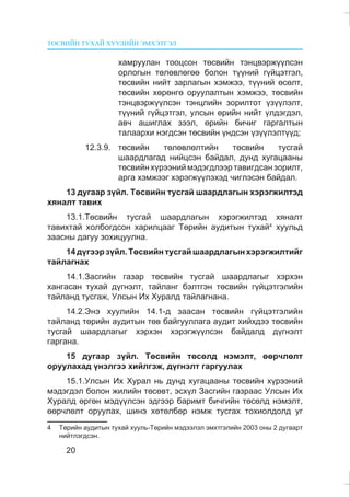ÒªÑÂÈÉÍ ÒÓÕÀÉ ÕÓÓËÈÉÍ ÝÌÕÝÒÃÝË
20
õàìðóóëàí òîîöñîí òºñâèéí òýíöâýðæ¿¿ëñýí
îðëîãûí òºëºâëºãºº áîëîí ò¿¿íèé ã¿éöýòãýë,
òºñâèéí íèéò çàðëàãûí õýìæýý, ò¿¿íèé ºñºëò,
òºñâèéí õºðºíãº îðóóëàëòûí õýìæýý, òºñâèéí
òýíöâýðæ¿¿ëñýí òýíöëèéí çîðèëòîò ¿ç¿¿ëýëò,
ò¿¿íèé ã¿éöýòãýë, óëñûí ºðèéí íèéò ¿ëäýãäýë,
àâ÷ àøèãëàõ çýýë, ºðèéí áè÷èã ãàðãàëòûí
òàëààðõè íýãäñýí òºñâèéí ¿íäñýí ¿ç¿¿ëýëò¿¿ä;
12.3.9. òºñâèéí òºëºâëºëòèéí òºñâèéí òóñãàé
øààðäëàãàä íèéöñýí áàéäàë, äóíä õóãàöààíû
òºñâèéí õ¿ðýýíèé ìýäýãäëýýð òàâèãäñàí çîðèëò,
àðãà õýìæýýã õýðýãæ¿¿ëýõýä ÷èãëýñýí áàéäàë.
13 äóãààð ç¿éë. Òºñâèéí òóñãàé øààðäëàãûí õýðýãæèëòýä
õÿíàëò òàâèõ
13.1.Òºñâèéí òóñãàé øààðäëàãûí õýðýãæèëòýä õÿíàëò
òàâèõòàé õîëáîãäñîí õàðèëöààã Òºðèéí àóäèòûí òóõàé4
õóóëüä
çààñíû äàãóó çîõèöóóëíà.
14ä¿ãýýðç¿éë.Òºñâèéíòóñãàéøààðäëàãûíõýðýãæèëòèéã
òàéëàãíàõ
14.1.Çàñãèéí ãàçàð òºñâèéí òóñãàé øààðäëàãûã õýðõýí
õàíãàñàí òóõàé ä¿ãíýëò, òàéëàíã áýëòãýí òºñâèéí ã¿éöýòãýëèéí
òàéëàíä òóñãàæ, Óëñûí Èõ Õóðàëä òàéëàãíàíà.
14.2.Ýíý õóóëèéí 14.1-ä çààñàí òºñâèéí ã¿éöýòãýëèéí
òàéëàíä òºðèéí àóäèòûí òºâ áàéãóóëëàãà àóäèò õèéõäýý òºñâèéí
òóñãàé øààðäëàãûã õýðõýí õýðýãæ¿¿ëñýí áàéäàëä ä¿ãíýëò
ãàðãàíà.
15 äóãààð ç¿éë. Òºñâèéí òºñºëä íýìýëò, ººð÷ëºëò
îðóóëàõàä ¿íýëãýý õèéëãýæ, ä¿ãíýëò ãàðãóóëàõ
15.1.Óëñûí Èõ Õóðàë íü äóíä õóãàöààíû òºñâèéí õ¿ðýýíèé
ìýäýãäýë áîëîí æèëèéí òºñºâò, ýñõ¿ë Çàñãèéí ãàçðààñ Óëñûí Èõ
Õóðàëä ºðãºí ìýä¿¿ëñýí ýäãýýð áàðèìò áè÷ãèéí òºñºëä íýìýëò,
ººð÷ëºëò îðóóëàõ, øèíý õºòºëáºð íýìæ òóñãàõ òîõèîëäîëä óã
4 Òºðèéí àóäèòûí òóõàé õóóëü-Òºðèéí ìýäýýëýë ýìõòãýëèéí 2003 îíû 2 äóãààðò
íèéòëýãäñýí.
 