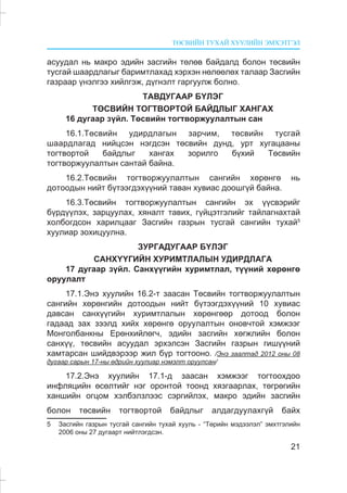 ÒªÑÂÈÉÍ ÒÓÕÀÉ ÕÓÓËÈÉÍ ÝÌÕÝÒÃÝË
21
àñóóäàë íü ìàêðî ýäèéí çàñãèéí òºëºâ áàéäàëä áîëîí òºñâèéí
òóñãàé øààðäëàãûã áàðèìòëàõàä õýðõýí íºëººëºõ òàëààð Çàñãèéí
ãàçðààð ¿íýëãýý õèéëãýæ, ä¿ãíýëò ãàðãóóëæ áîëíî.
ÒÀÂÄÓÃÀÀÐ Á¯ËÝÃ
ÒªÑÂÈÉÍ ÒÎÃÒÂÎÐÒÎÉ ÁÀÉÄËÛÃ ÕÀÍÃÀÕ
16 äóãààð ç¿éë. Òºñâèéí òîãòâîðæóóëàëòûí ñàí
16.1.Òºñâèéí óäèðäëàãûí çàð÷èì, òºñâèéí òóñãàé
øààðäëàãàä íèéöñýí íýãäñýí òºñâèéí äóíä, óðò õóãàöààíû
òîãòâîðòîé áàéäëûã õàíãàõ çîðèëãî á¿õèé Òºñâèéí
òîãòâîðæóóëàëòûí ñàíòàé áàéíà.
16.2.Òºñâèéí òîãòâîðæóóëàëòûí ñàíãèéí õºðºíãº íü
äîòîîäûí íèéò á¿òýýãäýõ¿¿íèé òàâàí õóâèàñ äîîøã¿é áàéíà.
16.3.Òºñâèéí òîãòâîðæóóëàëòûí ñàíãèéí ýõ ¿¿ñâýðèéã
á¿ðä¿¿ëýõ, çàðöóóëàõ, õÿíàëò òàâèõ, ã¿éöýòãýëèéã òàéëàãíàõòàé
õîëáîãäñîí õàðèëöààã Çàñãèéí ãàçðûí òóñãàé ñàíãèéí òóõàé5
õóóëèàð çîõèöóóëíà.
ÇÓÐÃÀÄÓÃÀÀÐ Á¯ËÝÃ
ÑÀÍÕ¯¯ÃÈÉÍ ÕÓÐÈÌÒËÀËÛÍ ÓÄÈÐÄËÀÃÀ
17 äóãààð ç¿éë. Ñàíõ¿¿ãèéí õóðèìòëàë, ò¿¿íèé õºðºíãº
îðóóëàëò
17.1.Ýíý õóóëèéí 16.2-ò çààñàí Òºñâèéí òîãòâîðæóóëàëòûí
ñàíãèéí õºðºíãèéí äîòîîäûí íèéò á¿òýýãäýõ¿¿íèé 10 õóâèàñ
äàâñàí ñàíõ¿¿ãèéí õóðèìòëàëûí õºðºíãººð äîòîîä áîëîí
ãàäààä çàõ çýýëä õèéõ õºðºíãº îðóóëàëòûí îíîâ÷òîé õýìæýýã
Ìîíãîëáàíêíû Åðºíõèéëºã÷, ýäèéí çàñãèéí õºãæëèéí áîëîí
ñàíõ¿¿, òºñâèéí àñóóäàë ýðõýëñýí Çàñãèéí ãàçðûí ãèø¿¿íèé
õàìòàðñàí øèéäâýðýýð æèë á¿ð òîãòîîíî. /Ýíý çààëòàä 2012 îíû 08
äóãààð ñàðûí 17-íû ºäðèéí õóóëèàð íýìýëò îðóóëñàí/
17.2.Ýíý õóóëèéí 17.1-ä çààñàí õýìæýýã òîãòîîõäîî
èíôëÿöèéí ºñºëòèéã íýã îðîíòîé òîîíä õÿçãààðëàõ, òºãðºãèéí
õàíøèéí îãöîì õýëáýëçëýýñ ñýðãèéëýõ, ìàêðî ýäèéí çàñãèéí
áîëîí òºñâèéí òîãòâîðòîé áàéäëûã àëäàãäóóëàõã¿é áàéõ
5 Çàñãèéí ãàçðûí òóñãàé ñàíãèéí òóõàé õóóëü - “Òºðèéí ìýäýýëýë” ýìõòãýëèéí
2006 îíû 27 äóãààðò íèéòëýãäñýí.
 